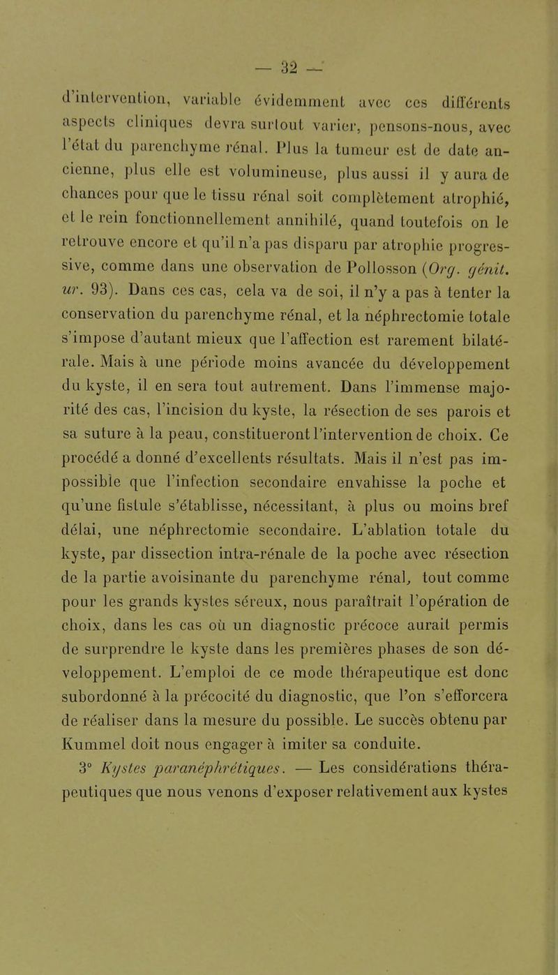 d'intervention, variable évidemment avec ces diirérents aspects cliniques devra surtout varier, pensons-nous, avec l'état du parenchyme rénal. Plus la tumeur est de date an- cienne, plus elle est volumineuse, plus aussi il y aura de chances pour que le tissu rénal soit complètement atrophié, et le rein fonctionnellement annihilé, quand toutefois on le retrouve encore et qu'il n'a pas disparu par atrophie progres- sive, comme dans une observation de Pollosson {Org. (jénit. ur. 93). Dans ces cas, cela va de soi, il n'y a pas à tenter la conservation du parenchyme rénal, et la néphrectomie totale s'impose d'autant mieux que l'affection est rarement bilaté- rale. Mais à une période moins avancée du développement du kyste, il en sera tout autrement. Dans l'immense majo- rité des cas, l'incision du kyste, la résection de ses parois et sa suture à la peau, constitueront l'intervention de choix. Ce procédé a donné d'excellents résultats. Mais il n'est pas im- possible que l'infection secondaire envahisse la poche et qu'une fistule s'établisse, nécessitant, à plus ou moins bref délai, une néphrectomie secondaire. L'ablation totale du kyste, par dissection intra-rénale de la poche avec résection de la partie avoisinante du parenchyme rénal, tout comme pour les grands kystes séreux, nous paraîtrait l'opération de choix, dans les cas où un diagnostic précoce aurait permis de surprendre le kyste dans les premières phases de son dé- veloppement. L'emploi de ce mode thérapeutique est donc subordonné à la précocité du diagnostic, que l'on s'efforcera de réaliser dans la mesure du possible. Le succès obtenu par Kummel doit nous engager à imiter sa conduite. 3° Kystes paranéphrétiques. — Les considérations théra- peutiques que nous venons d'exposer relativement aux kystes