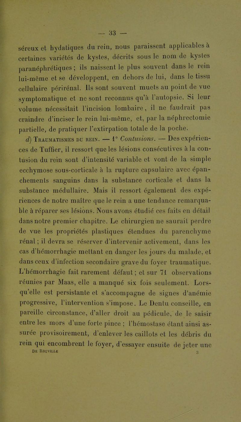 — ;:I3 — séreux et hydaliques du rein, nous paraissent applicables à certaines variétés de kystes, décrits sous le nom de kystes paranéplirétiqiies ; ils naissent le plus souvent dans le rein lui-môrae et se développent, en dehors de lui, dans le tissu cellulaire périrénal. Us sont souvent muets au point de vue symplomatique et ne sont reconnus qu'à l'autopsie. Si leur volume nécessitait l'incision lombaire, il ne faudrait pas craindi-e d'inciser le rein lui-môme, et, par la néphrectomie partielle, de pratiquer l'extirpation totale de la poche. d) Traumatismes du rein. — 1° Cojîtmiom. — Des expérien- ces de Tuffier, il ressort que les lésions consécutives à la con- tusion du rein sont d'intensité variable et vont de la simple ecchymose sous-corticale à la rupture capsulairc avec épan- chements sanguins dans la substance corticale et dans la substance médullaire. Mais il ressort également des expé- riences de notre maître que le rein a une tendance remarqua- ble à réparer ses lésions. Nous avons étudié ces faits en détail dans notre premier chapitre. Le chirurgien ne saurait perdre de vue les propriétés plastiques étendues du parenchyme rénal ; il devra se réserver d'intervenir activement, dans les cas d'hémorrhagie mettant en danger les jours du malade, et dans ceux d'infection secondaire grave du foyer traumatique. L'hémorrhagie fait rarement défaut ; et sur 71 observations réunies par Maas, elle a manqué six fois seulement. Lors- qu'elle est persistante et s'accompagne de signes d'anémie progressive, l'intervention s'impose. Le Dentu conseille^ en pareille circonstance, d'aller droit au pédicule, de le saisir entre les mors d'une forte pince ; l'hémostase étant ainsi as- surée provisoirement, d'enlever les caillots et les débris du rein qui encombrent le foyer, d'essayer ensuite de jeter une De UOL-VILLE •(