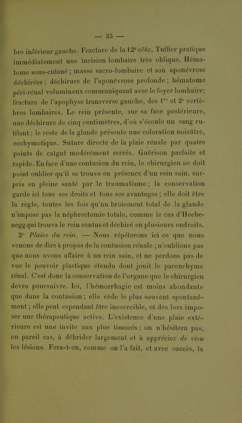 brc inférieur gauche. Fracture de la 12« côte. Tuffier pratique immédiatement une incision lombaire très oblique. Héma- tome sous-cutané ; masse sacro-lombaire et son aponévrose déchirées ; déchirure de l'aponévrose profonde ; hématome péri-rénal volumineux communiquant avec le foyer lombaire; fracture de l'apophyse transverse gauche, des 1^ et 2'' vertè- bres lombaires. Le rein présente, sur sa face postérieure, une déchirure de cinq centimètres, d'où s'écoule un sang ru- tilant; le reste delà glande présente une coloration noirâtre, ecchymotique. Suture directe de la plaie rénale par quatre points de catgut modérément serrés. Guérison parfaite et rapide. Enface d'une contusion du rein, le chirurgien ne doit point oublier qu'il se trouve en présence d'un rein sain, sur- pris en pleine santé par le traumatisme ; la conservation garde ici tous ses droits et tous ses avantages ; elle doit être la règle, toutes les fois qu'un broiement total de la glande n'impose pas la néphrectomie totale, comme le cas d'Iloche- neggqui trouva le rein contus et déchiré en plusieurs endroits. 2° Plaies du rein. — Nous répéterons ici ce que nous venons de dire à propos de la contusion rénale ; n'oublions pas que nous avons affaire à un rein sain, et ne perdons pas de vue le pouvoir plastique étendu dont jouit le parenchyme rénal. C'est donc la conservation de l'organe que le chirurgien devra poursuivre. Ici, l'hémorrhagie est moins abondante que dans la contusion; elle cède le plus souvent spontané- ment; elle peut cependant être incoercible, et dès lors impo- ser une thérapeutique active. L'existence d'une plaie exté- rieure est une invite aux plus timorés; on n'hésitera pas, en pareil cas, à débrider largement et à apprécier de visu les lésions. Fera-t-on, comme on l'a fait, et avec succès, la