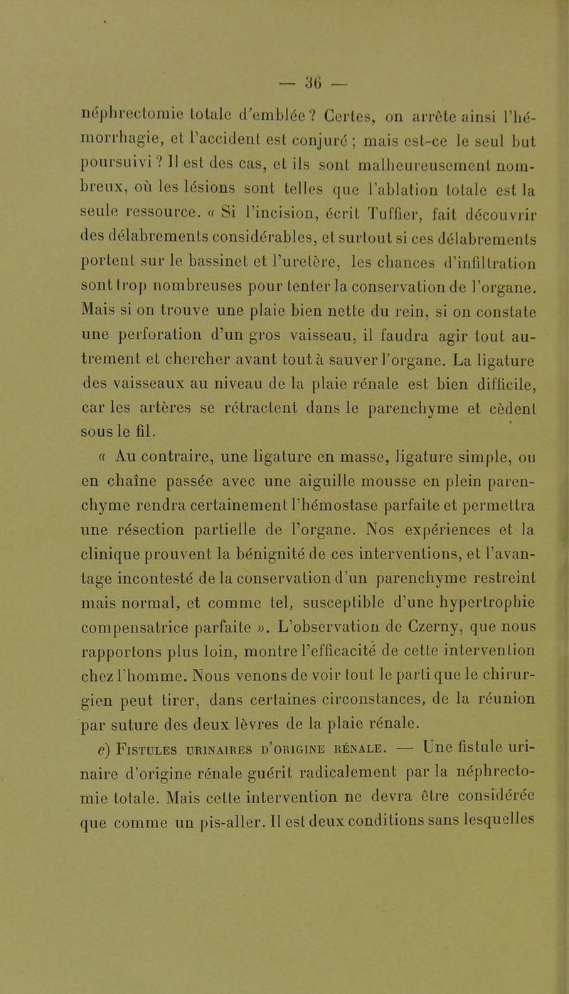 néphrectomic totale d'emblée? Certes, on arrôte ainsi Thé- mori'hugie, et raccident est conjuré; mais est-ce le seul but poursuivi ? Il est des cas, et ils sont malheureusement nom- breux, où les lésions sont telles que Tablation totale est la seule ressource. « Si l'incision, écrit Tuffier, fait découvrir des délabrements considérables, et surtout si ces délabrements portent sur le bassinet et l'uretère, les chances d'infiltration sont trop nombreuses pour tenter la conservation de l'organe. Mais si on trouve une plaie bien nette du rein, si on constate une perforation d'un gros vaisseau, il faudra agir tout au- trement et chercher avant tout à sauver l'organe. La ligature des vaisseaux au niveau de la plaie rénale est bien diflicile, car les artères se rétractent dans le parenchyme et cèdent sous le fil. (( Au contraire, une ligature en masse, ligature simple, ou en chaîne passée avec une aiguille mousse en plein paren- chyme rendra certainement l'hémostase parfaite et permettra une résection partielle de l'organe. Nos expériences et la clinique prouvent la bénignité de ces interventions, et l'avan- tage incontesté de la conservation d'un parenchyme restreint mais normal^ et comme tel, susceptible d'une hypertrophie compensatrice parfaite ». L'observation de Czerny, que nous rapportons plus loin, montre l'efficacité de cette intervention chez l'homme. Nous venons de voir tout le parti que le chirur- gien peut tirer, dans certaines circonstances, de la réunion par suture des deux lèvres de la plaie rénale. e) Fistules urinaires d'origine rénale. — Une fistule uri- naire d'origine rénale guérit radicalement par la néphrecto- mic totale. Mais cette intervention ne devra être considérée que comme un pis-aller. Il est deux conditions sans lesquelles