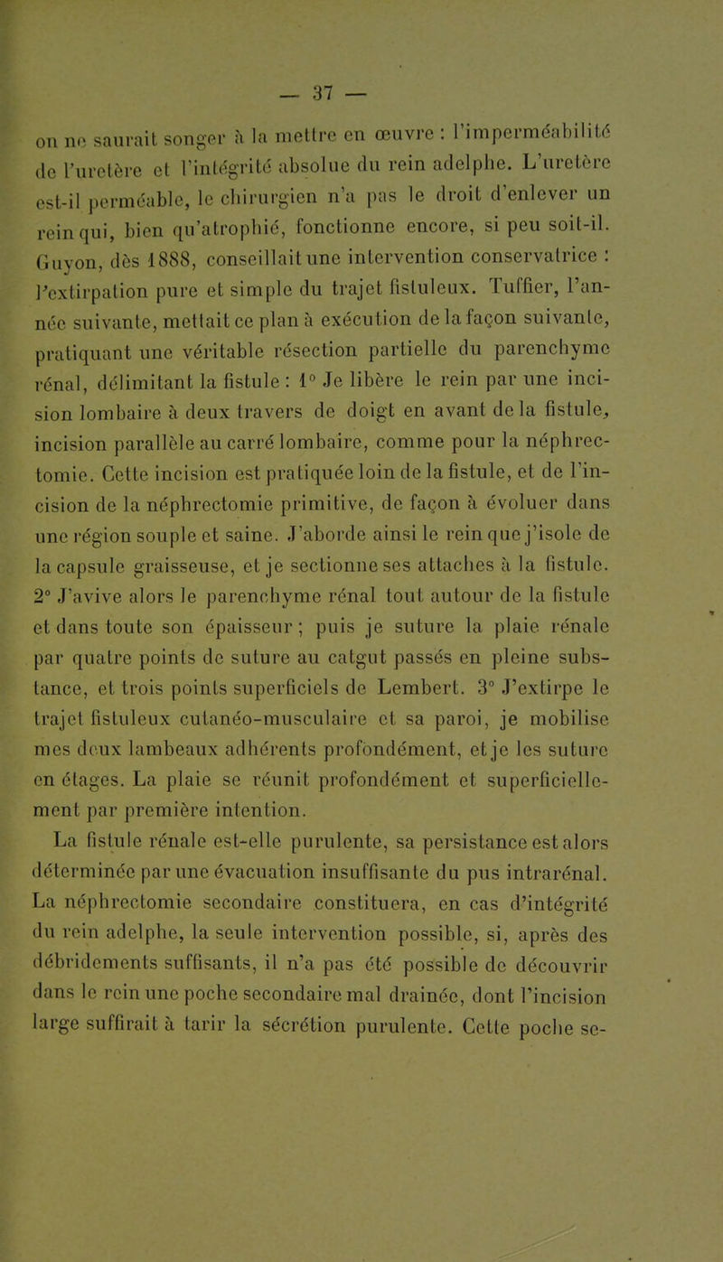 on no saurait songer à la mettre en œuvre : l'imperméabilité de l'uretère et rinlogrité absolue du rein adelphe. L'uretère est-il perméable, le chirurgien n'a pas le droit d'enlever un rein qui, bien qu'atrophié, fonctionne encore, si peu soit-il. Guyon, dès 1888, conseillait une intervention conservatrice : l'extirpation pure et simple du trajet fistuleux. ïuffier, l'an- née suivante, mettait ce plan à exécution de la façon suivante, pratiquant une véritable résection partielle du parenchyme rénal, délimitant la fistule : 1° Je libère le rein par une inci- sion lombaire à deux travers de doigt en avant delà fistule, incision parallèle au carré lombaire, comme pour la néphrec- tomie. Cette incision est pratiquée loin de la fistule, et de l'in- cision de la néphrectomie primitive, de façon à évoluer dans une région souple et saine. J'aborde ainsi le rein que j'isole de la capsule graisseuse, et je sectionne ses attaches à la fistule. 2° J'avive alors le parenchyme rénal tout autour de la fistule et dans toute son épaisseur ; puis je suture la plaie rénale par quatre points de suture au catgut passés en pleine subs- tance, et trois points superficiels de Lembert. 3° J'extirpe le trajet fistuleux cutanéo-musculaire et sa paroi, je mobilise mes deux lambeaux adhérents profondément, et je les suture en étages. La plaie se réunit profondément et superficielle- ment par première intention. La fistule rénale est-elle purulente, sa persistance est alors déterminée par une évacuation insuffisante du pus intrarénal. La néphrectomie secondaire constituera, en cas d'intégrité du rein adelphe, la seule intervention possible, si, après des débridcments suffisants, il n'a pas été possible de découvrir dans le rein une poche secondaire mal drainée, dont l'incision large suffirait à tarir la sécrétion purulente. Cette poche se-