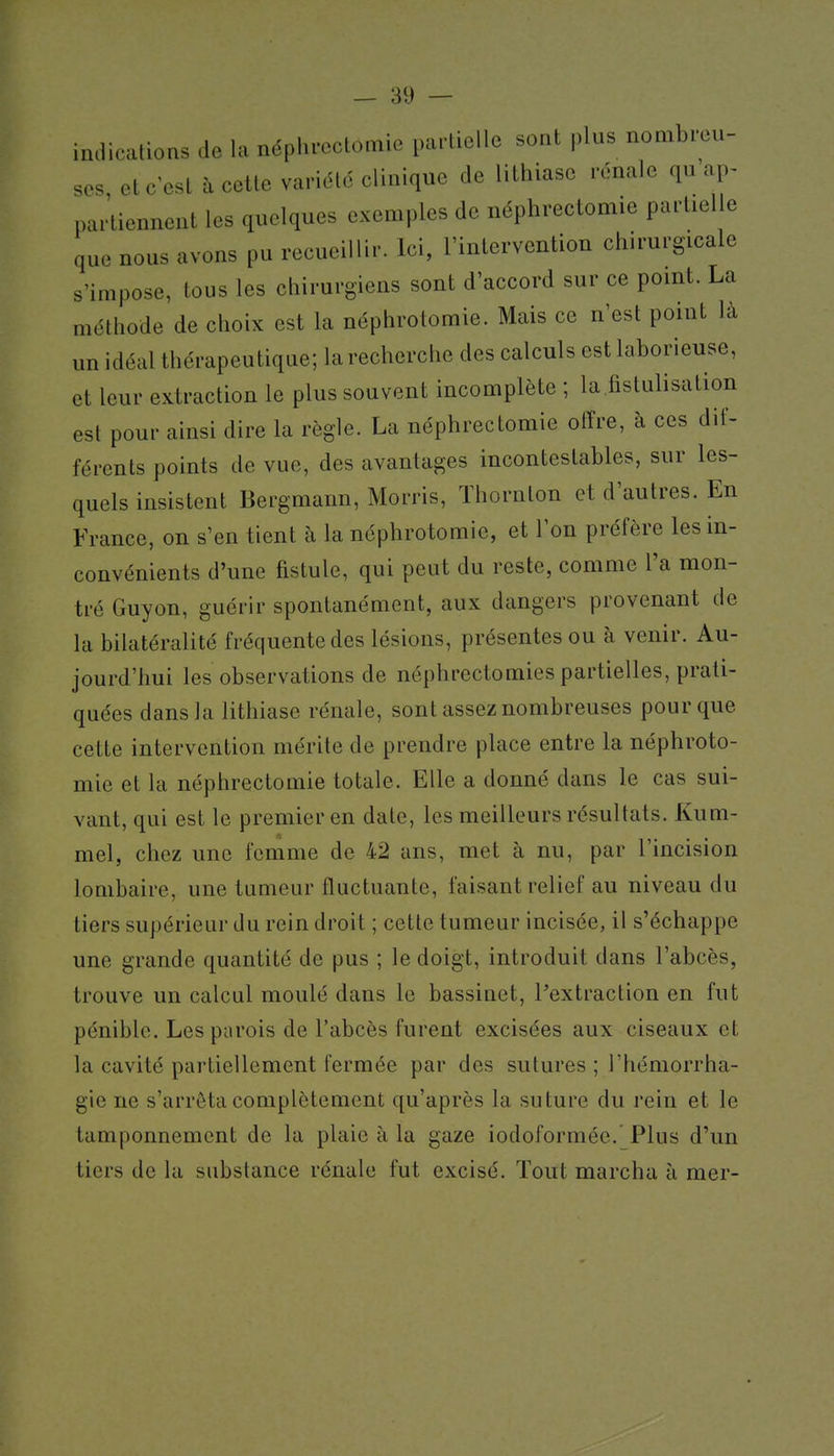 indications de la néphroctomie partielle sont plus nombreu- ses et c'est à cette variété clinique de lithiase rénale qu ap- partiennent les quelques exemples de néphrectomie partielle que nous avons pu recueillir. Ici, l'intervention chirurgicale s'impose, tous les chirurgiens sont d'accord sur ce point. La méthode de choix est la néphrotomie. Mais ce n'est point là un idéal thérapeutique; la recherche des calculs est laborieuse, et leur extraction le plus souvent incomplète ; la fistulisation est pour ainsi dire la règle. La néphrectomie offre, à ces dif- férents points de vue, des avantages incontestables, sur les- quels insistent Bergmann, Morris, Thornton et d'autres. En France, on s'en tient à la néphrotomie, et l'on préfère les in- convénients d'une fistule, qui peut du reste, comme l'a mon- tré Guyon, guérir spontanément, aux dangers provenant de la bilatéralité fréquente des lésions, présentes ou à venir. Au- jourd'hui les observations de néphrectomies partielles, prati- quées dans la lithiase rénale, sont assez nombreuses pour que cette intervention mérite de prendre place entre la néphroto- mie et la néphrectomie totale. Elle a donné dans le cas sui- vant, qui est le premier en date, les meilleurs résultats. Kum- mel, chez une femme de 42 ans, met à nu, par l'incision lombaire, une tumeur fluctuante, faisant relief au niveau du tiers supérieur du rein droit ; cette tumeur incisée, il s'échappe une grande quantité de pus ; le doigt, introduit dans l'abcès, trouve un calcul moulé dans le bassinet, l'extraction en fut pénible. Les parois de l'abcès furent excisées aux ciseaux et la cavité partiellement fermée par des sutures ; l'hémorrha- gie ne s'arrêta complètement qu'après la suture du rein et le tamponnement de la plaie à la gaze iodoformée.' Plus d'un tiers de la substance rénale fut excisé. Tout marcha à mer-