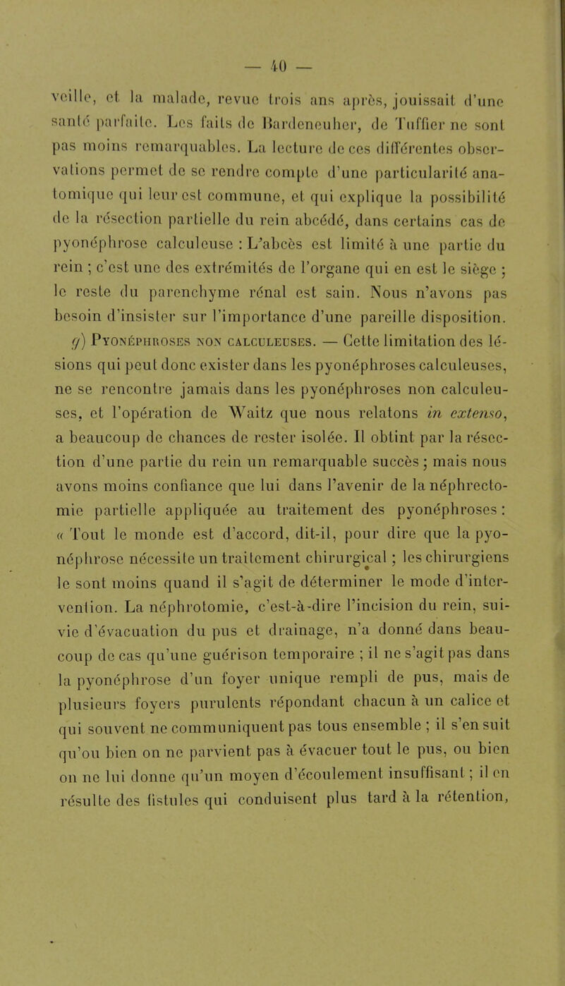 voillo, et la malade, revue liois ans après, jouissait d'une santé paiTailo. Les faits de Rnrdeneuher, de Tuffier ne sont pas moins remarquables. La lecture de ces différentes obser- vations permet de se rendre compte d'une particularité ana- tomique qui leur est commune, et qui explique la possibilité de la résection partielle du rein abcédé, dans certains cas de pyonépbrose calculeuse : L'abcès est limité à une partie du rein ; c'est une des extrémités de l'organe qui en est le siège ; le reste du parencbyme rénal est sain. Nous n'avons pas besoin d'insister sur l'importance d'une pareille disposition. ç/) Pyonéphroses non calculeuses. — Cette limitation des lé- sions qui peut donc exister dans les pyonéphroses calculeuses, ne se renconti-e jamais dans les pyonéphroses non calculeu- ses, et l'opération de Waitz que nous relatons in extenso^ a beaucoup de chances de rester isolée. Il obtint par la résec- tion d'une partie du rein un remarquable succès ; mais nous avons moins confiance que lui dans l'avenir de la néphrecto- mie partielle appliquée au traitement des pyonéphroses : « Tout le monde est d'accord, dit-il, pour dire que la pyo- népbrose nécessite un traitement chirurgical ; les chirurgiens le sont moins quand il s'agit de déterminer le mode d'inter- vention. La néphrotomie, c'est-à-dire l'incision du rein, sui- vie d'évacuation du pus et drainage, n'a donné dans beau- coup de cas qu'une guérison temporaire ; il ne s'agit pas dans la pyonépbrose d'un foyer unique rempli de pus, mais de plusieurs foyers purulents répondant chacun à un calice et qui souvent ne communiquent pas tous ensemble ; il s'en suit qu'où bien on ne parvient pas à évacuer tout le pus, ou bien on ne lui donne qu'un moyen d'écoulement insuffisant ; il en résulte des fistules qui conduisent plus tard à la rétention,