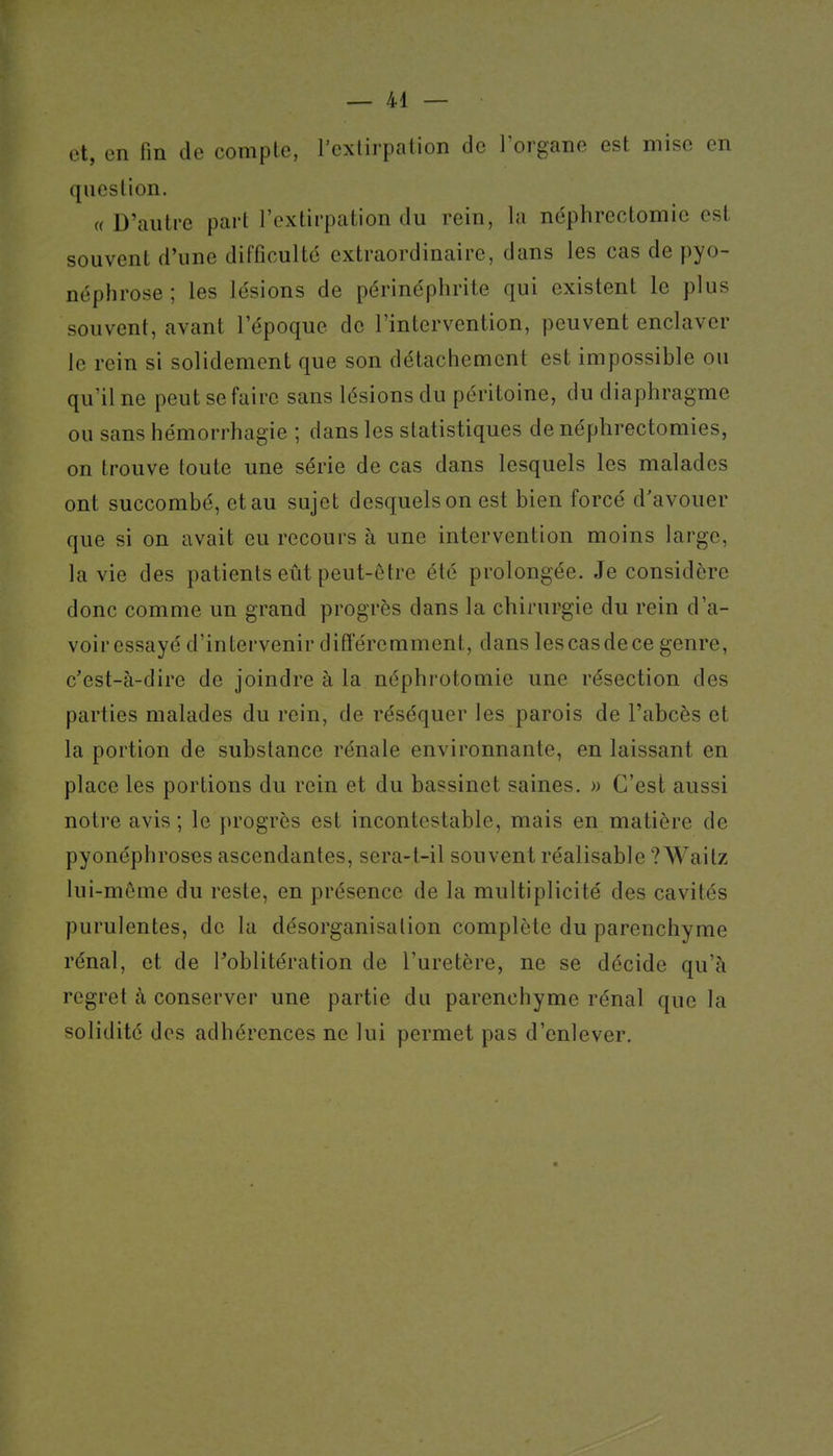 et, en fin de compte, l'extirpation de l'organe est mise en question. « D'autre part l'extirpation du rein, la néphrectomie est souvent d'une difficulté extraordinaire, dans les cas de pyo- néphrose ; les lésions de périnéphrite qui existent le plus souvent, avant l'époque de l'intervention, peuvent enclaver le rein si solidement que son détachement est impossible ou qu'il ne peut se faire sans lésions du péritoine, du diaphragme ou sans hémorrhagie ; dans les statistiques de néphrectomies, on trouve toute une série de cas dans lesquels les malades ont succombé, et au sujet desquels on est bien forcé d'avouer que si on avait eu recours à une intervention moins large, la vie des patients eût peut-ôtre été prolongée. Je considère donc comme un grand progrès dans la chirurgie du rein d'a- voiressayé d'intervenir différemment, dans lescasdece genre, c'est-à-dire de joindre à la néphrotomie une résection des parties malades du rein, de réséquer les parois de l'abcès et la portion de substance rénale environnante, en laissant en place les portions du rein et du bassinet saines. » C'est aussi notre avis ; le progrès est incontestable, mais en matière de pyonéphroses ascendantes, sera-t-il souvent réalisable ?Waitz lui-même du reste, en présence de la multiplicité des cavités purulentes, de la désorganisation complète du parenchyme rénal, et de Poblitération de l'uretère, ne se décide qu'à regret à conserver une partie du parenchyme rénal que la solidité des adhérences ne lui permet pas d'enlever.