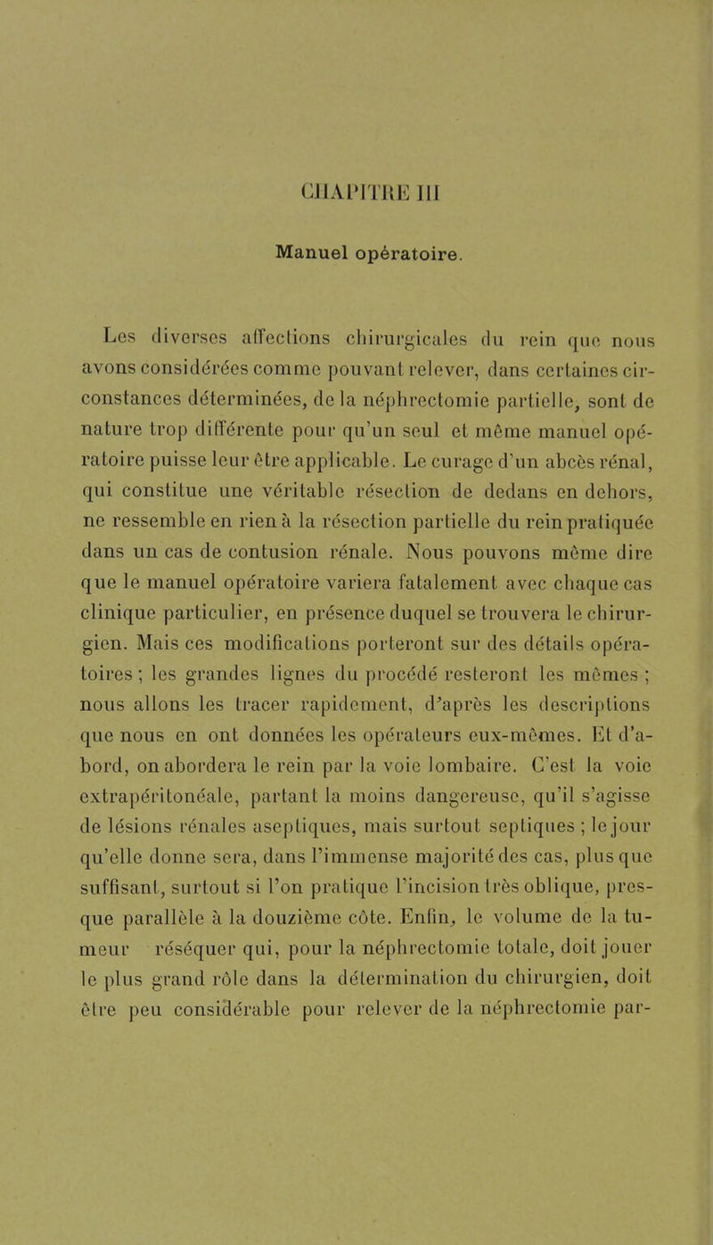 CHAPITRE 111 Manuel opératoire. Les diverses alFections chirurgicales du rein que nous avons considérées comme pouvant relever, dans certaines cir- constances déterminées, de la néphrectomie partielle, sont de nature trop différente pour qu'un seul et même manuel opé- ratoire puisse leur être applicable. Le curage d'un abcès rénal, qui constitue une véritable résection de dedans en dehors, ne ressemble en rien à la résection partielle du rein pratiquée dans un cas de contusion rénale. Nous pouvons même dire que le manuel opératoire variera fatalement avec chaque cas clinique particulier, en présence duquel se trouvera le chirur- gien. Mais ces modifications porteront sur des détails opéra- toires ; les grandes lignes du procédé resteront les mômes ; nous allons les tracer rapidement, diaprés les descriptions que nous en ont données les opérateurs eux-mêmes. Et d'a- bord, on abordera le rein par la voie lombaire. C'est la voie extrapéritonéale, partant la moins dangereuse, qu'il s'agisse de lésions rénales aseptiques, mais surtout septiques ; le jour qu'elle donne sera, dans l'immense majorité des cas, plus que suffisant, surtout si l'on pratique l'incision très oblique, pres- que parallèle à la douzième côte. Enfin, le volume de la tu- meur réséquer qui, pour la néphrectomie totale, doit jouer le plus grand rôle dans la détermination du chirurgien, doit être peu considérable pour relever de la néphrectomie par-