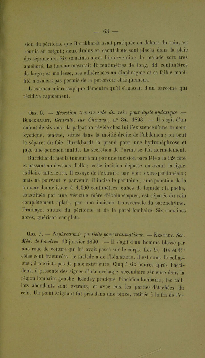 sioii (lu ijci iluiiie ([iw BurckliartU avait pratiquée en dehors du rein, est réunie au catgut; deux drains en caoutchouc sont placés dans hi plaie des téguments. Six semaines après l'intervention, le malade sort très amélioré. La tumeur mesurait 16 centimètres de long, H centimètres de large; sa mollesse, ses adhérences au diaphragme et sa faible mobi- lité n'avaient pas permis de la percevoir cliniquement. L'examen microscopique démontra qu'il s'agissait d'un sarcome qui récidiva rapidement. Obs. 6. — Résection transversale du rein pour kyste hydatique. — BuRCKHARDT, Centrait, fur Chirurg., n° 34, 1893. — Il s'agit d'un enfant de six ans ; la palpation révèle chez lui l'existence d'une tumeur kystique, tendue, située dans la moitié droite de l'abdomen ; on peut la séparer du foie. Burckhardt la prend pour une hydronéphrose et juge une ponction inutile. La sécrétion de l'urine se fait normalement. Burckhardt met la tumeur à nu par une incision parallèle à la 12e côte et passant au-dessous d'elle ; cette incision dépasse en avant la ligne axillaire antérieure. Il essaye de l'extraire par voie extra-péritonéale ; mais ne pouvant y parvenir, il incise le péritoine ; une ponction de la tumeur donne issue à 1,100 centimètres cubes de liquide ; la poche, constituée par une vésicule mère d'échinocoques, est séparée du rein complètement aplati, par une incision transversale du parenchyme. Drainage, suture du péritoine et do la paroi lombaire. Six semaines après, guéri son complète. Obs. 7. — Néphrectomie partielle pour traumatisme. —Keetley. Soc. Môd. de Londres, 13 janvier 1890. — Il s'agit d'un homme blessé par une roue de voiture qui lui avait passé sur le corps. Les 9e, 10e et 11 côtes sont fracturées ; le malade a de l'hématurie. Il est dans le collap- sus ; il n'existe pas de plaie extérieure. Cinq à six heures après l'acci- dent, il présente des signes d'hémorrhagie secondaire sérieuse dans la région lombaire gauche. Keetley prati(|ue l'incision lombaire ; les cail- lots abondants sont extraits, et avec eux les parties détachées du rein. Un point saignant fut pris dans une pince, retirée à la fin de l'o-