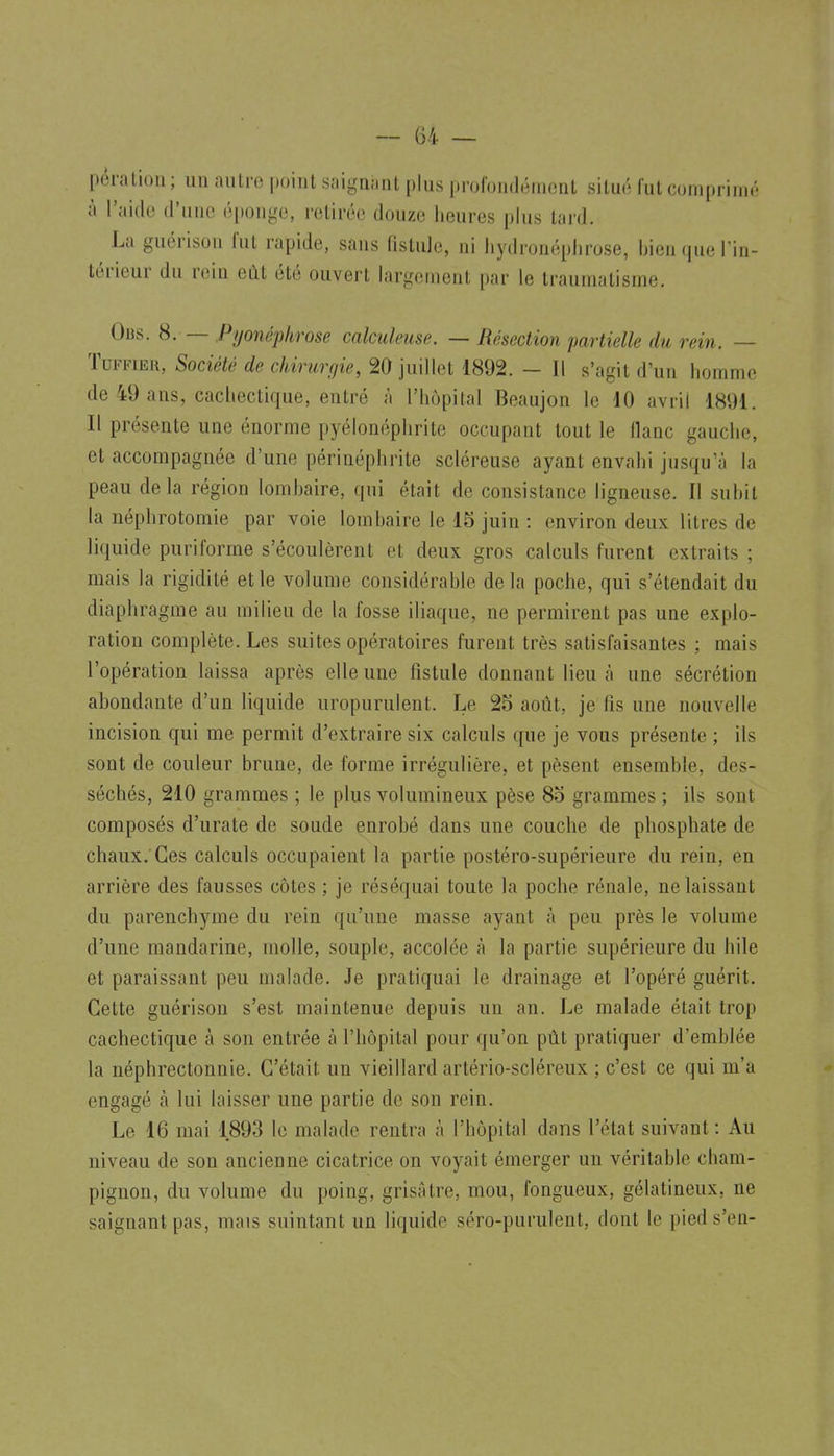 — (34 — péralion ; un aiilro point siiignimt plus prufundémenL situe; fut comprini.' à l'aide d'une éponge, retirée douze heures plus lard. La guérison fut rapide, sans fistule, ni liydronéphrose, bien que l'in- térieur du rein eût été ouvert largement par le traumatisme. Obs. 8. — Pyonéphrose calculeuse. — Résection partielle du rein. — TuFFiER, Société de chirurgie, 20 juillet 1892. — Il s'agit d'un homme de 49 ans, cachectique, entré à l'hôpital Beaujon le 10 avril 1891. Il présente une énorme pyélonéphrito occupant tout le liane gauche, et accompagnée d'une périnéphrite scléreuse ayant envahi jusqu'à la peau delà région lombaire, qui était de consistance ligneuse. Il subit la néphrotomie par voie lombaire le 15 juin : environ deux litres de liquide puriforme s'écoulèrent et deux gros calculs furent extraits ; mais la rigidité et le volume considérable delà poche, qui s'étendait du diaphragme au milieu de la fosse iliaque, ne permirent pas une explo- ration complète. Les suites opératoires furent très satisfaisantes ; mais l'opération laissa après elle une fistule donnant lieu à une sécrétion abondante d'un liquide uropurulent. Le 25 août, je fis une nouvelle incision qui me permit d'extraire six calculs que je vous présente ; ils sont de couleur brune, de forme irrégulière, et pèsent ensemble, des- séchés, 210 grammes ; le plus volumineux pèse 8o grammes ; ils sont composés d'urate de soude enrobé dans une couche de phosphate de chaux.'Ces calculs occupaient la partie postéro-supérieure du rein, en arrière des fausses côtes ; je réséquai toute la poche rénale, ne laissant du parenchyme du rein qu'une masse ayant à peu près le volume d'une mandarine, molle, souple, accolée à la partie supérieure du bile et paraissant peu malade. Je pratiquai le drainage et l'opéré guérit. Cette guérison s'est maintenue depuis un an. Le malade était trop cachectique à son entrée à l'hôpital pour qu'on pût pratiquer d'emblée la néphrectonnie. C'était un vieillard artério-scléreux ; c'est ce qui m'a engagé à lui laisser une partie de son rein. Le 16 mai 1893 le malade rentra à l'hôpital dans l'état suivant : Au niveau de son ancienne cicatrice on voyait émerger un véritable cham- pignon, du volume du poing, grisâtre, mou, fongueux, gélatineux, ne saignant pas, mais suintant un liquide séro-purulent, dont le pied s'en-