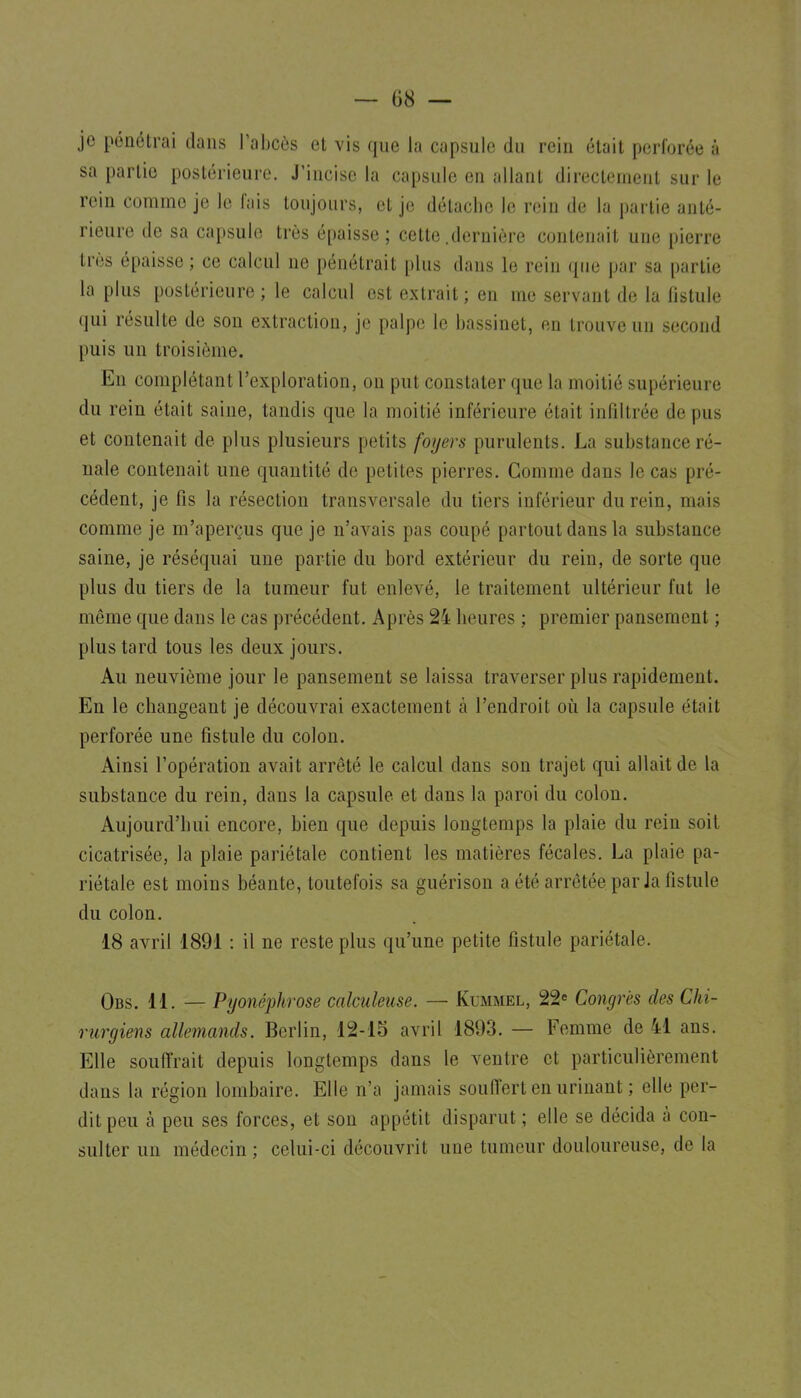 je pénétrai dans l'abcès et vis que la capsule du rein était perforée à sa partie postérieure. J'incise la capsule en allant directement sur le rein comme je le fais toujours, et je détache le rein de la partie anté- rieure de sa capsule très épaisse ; cette .dernière contenait une pierre très épaisse ; ce calcul ne pénétrait plus dans le rein que par sa partie la plus postérieure ; le calcul est extrait ; en me servant de la fistule qui résulte de son extraction, j(' palpe le bassinet, en trouve un second puis un troisième. En complétant l'exploration, on put constater que la moitié supérieure du rein était saine, tandis que la moitié inférieure était infiltrée de pus et contenait de plus plusieurs petits foyers purulents. La substance ré- nale contenait une quantité de petites pierres. Gomme dans le cas pré- cédent, je fis la résection transversale du tiers inférieur du rein, mais comme je m'aperçus que je n'avais pas coupé partout dans la substance saine, je réséquai une partie du bord extérieur du rein, de sorte que plus du tiers de la tumeur fut enlevé, le traitement ultérieur fut le même que dans le cas précédent. Après 24 heures ; premier pansement ; plus tard tous les deux jours. Au neuvième jour le pansement se laissa traverser plus rapidement. En le changeant je découvrai exactement à l'endroit où la capsule était perforée une fistule du colon. Ainsi l'opération avait arrêté le calcul dans son trajet qui allait de la substance du rein, dans la capsule et dans la paroi du colon. Aujourd'hui encore, bien que depuis longtemps la plaie du rein soit cicatrisée, la plaie pariétale contient les matières fécales. La plaie pa- riétale est moins béante, toutefois sa guérison a été arrêtée par Ja fistule du colon. 18 avril 1891 : il ne reste plus qu'une petite fistule pariétale. Obs. 11. — Pyonéphrose calculeiise. — Kummel, 22^ Congrès des Chi- rurgiens allemands. Berlin, 12-15 avril 1893. — Femme de 41 ans. Elle souffrait depuis longtemps dans le ventre et particulièrement dans la région lombaire. Elle n'a jamais soufl'ert en urinant ; elle per- dit peu à peu ses forces, et son appétit disparut; elle se décida à con- sulter un médecin ; celui-ci découvrit une tumeur douloureuse, de la