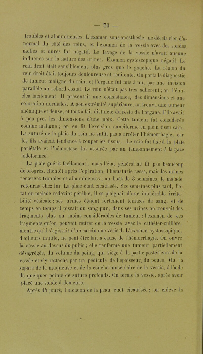 troubles et albumincuses. L'examen sous anesthésie, ne décela rien d'a- normal du côté des reins, et l'examen de la vessie avec des sondes molles et dures fut négatif. Le lavage de la vessie n'avait aucune inlluence sur la nature des urines. Examen cystoscopique négatif. Le rein droit était sensiblement plus gros que le gauche. La région du rein droit était toujours douloureuse et rénitente. On porta le diagnostic de tumeur maligne du rein, et l'organe fut mis à nu, par une incision parallèle au rebord costal. Le rein n'était pas très adhérent ; on Ténu- cléa facilement. 11 présentait une consistance, des dimensions et une coloration normales. A son extrémité supérieure, on trouva une tumeur anémique et dense, et tout à fait distincte du reste de l'organe. Elle avait à peu près les dimensions d'une noix. Cette tumeur fut considérée comme maligne ; on en fit l'excision cunéiforme en plein tissu sain. La suturé de la plaie du rein ne suffit pas à arrêter l'hémorrbagie, car les fils avaient tendance à couper les tissus. Le rein fut fixé à la plaie pariétale et l'hémostase fut assurée par un tamponnement à la gaze iodoformée. La plaie guérit facilement ; mais l'état général ne fit pas beaucoup de progrès. Bientôt après l'opération, l'hématurie cessa, mais les urines restèrent troubles et albumincuses ; au bout de 3 semaines, le malade retourna chez lui. La plaie était cicatrisée. Six semaines plus tard, l'é- tat du malade redevint pénible, il se plaignait d'une intolérable irrita- bilité vésicale ; ses urines étaient fortement teintées de sang, et de temps en temps il pissait du sang pur ; dans ses urines on trouvait des fragments plus ou moins considérables de tumeur ; l'examen de ces fragments qu'on pouvait retirer de la vessie avec le cathéter-cuillère, montre qu'il s'agissait d'un carcinome vésical. L'examen cystoscopique, d'ailleurs inutile, ne peut être fait à cause de l'hémorrhagie. On ouvre la vessie au-dessus du pubis ; elle renferme une tumeur partiellement désagrégée, du volume du poing, qui siège à la partie postérieure de la vessie et s'y rattache par un pédicule de l'épaisseur^ du pouce. On la sépare de la muqueuse et de la couche musculaire de la vessie, à l'aide de quelques points de suture profonds. On ferme la vessie, après avoir placé une sonde à demeure. Après 14 jours, l'incision de la peau était cicatrisée; on enlève la