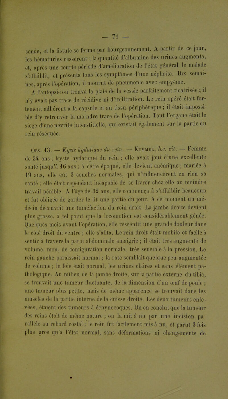 sonde, et la fistule se ferme par bourgeonnement. A partir de ce jour, les hématuries cessèrent ; la quantité d'albumine des urines augmenta, et, après une courte période d'amélioration de l'état général le malade s';)ir;iil)lit, et présenta tous les symptômes d'une néphrite. Dix semai- nos, après l'opération, il mourut de pneumonie avec empyème. A l'autopsie on trouva la plaie de la vessie parfaitement cicatrisée ; il n'y avait pas trace de récidive ni d'infiltration. Le rein opéré était for- tement adhérent h la capsule et au tissu périphérique ; il était impossi- ble d'y retrouver la moindre trace de l'opération. Tout l'organe était le siège d'une névrite interstitielle, qui existait également sur la partie du rein réséquée. Obs. 13. — Kyste hydatique du rein. — Kummel, loc. cit. — Femme de 34 ans ; kyste hydatique du rein ; elle avait joui d'une excellente santé jusqu'cà 16 ans ; à cette époque, elle devient anémique ; mariée à 19 ans, elle eût 3 couches normales, qui n'influencèrent en rien sa santé; elle était cependant incapable de se livrer chez elle au moindre travail pénible. A l'âge de 32 ans, elle commença à s'affaiblir beaucoup et fut obligée de garder le lit une partie du jour. A ce moment un mé- décin découvrit une tuméfaction du rein droit. La jambe droite devient plus grosse, à tel point que la locomotion est considérablement gênée. Quelques mois avant l'opération, elle ressentit une grande douleur dans le côté droit du ventre ; elle s'alita. Le rein droit était mobile et facile à sentir à travers la paroi abdominale amaigrie ; il était très augmenté de volume, mou, de configuration normale, très sensible à la pression. Le rein gauche paraissait normal ; la rate semblait quelque peu augmentée de volume ; le foie était normal, les urines claires et sans élément pa- thologique. Au milieu de la jambe droite, sur la partie externe du tibia, se trouvait une tumeur fluctuante, de la dimension d'un œuf de poule ; une tumeur plus petite, mais de même apparence se trouvait dans les muscles de la partie interne de la cuisse droite. Les deux tumeurs enle- vées, étaient des tumeurs à échynocoques. On en conclut que la tumeur des reins était de même nature ; on la mit à nu par une incision pa- rallèle au rebord costal ; le rein fut facilement mis cà nu, et parut 3 fois plus gros qu'à l'état normal, sans déformations ni changements de