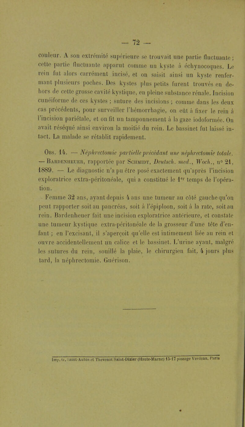 coiilour. A son extrémité supérieure se trouvait une partie fluctuante ; cette partie lluctuante apparut comme un kyste à écliynocoques. Le rein fut alors carrément incisé, et on saisit ainsi un kyste renfer- mant plusieurs poclies. Des kystes plus petits furent trouvés en de- hors de cette grosse cavité kystitfue, en pleine substance rénale. Incision cunéiforme de ces kystes : suture des incisions ; comme dans les deux cas précédents, pour surveiller l'iiémorrliagie, on eût à fixer le rein à l'incision pariétale, et on fit un tamponnement à la gaze iodoforméc. On avait réséqué ainsi environ la moitié du rein. Le bassinet fut laissé in- tact, La malade se rétablit rapidement. Obs. 14. — Néphrecto7nie partielle précédant une néphrectomie totale. — Bardenheuer, rapportée par Schmidt, Deiitsch. med., Woch., ro 21, 1889. — Le diagnostic n'a pu être posé exactement qu'après l'incision exploratrice extra-péritonéale, qui a constitué le l*' temps de l'opéra- tion. Femme 32 ans, ayant depuis 4 ans une tumeur au côté gauche qu'on peut rapporter soit au pancréas, soit à l'épiploon, soit à la rate, soit au rein. Bardenheuer fait une incision exploratrice antérieure, et constate une tumeur kystique extra-péritonéale de la grosseur d'une tête d'en- fant ; en l'excisant, il s'aperçoit qu'elle est intimement liée au rein et ouvre accidentellement un calice et le bassinet. L'urine ayant, malgré les sutures du rein, souillé la plaie, le chirurgien fait, 4 jours plus tard, la néphrectomie. Guérison. Imii. li. Saint-Aubin et Ttievcnot Sainl-Uizier (Haule-Mai ne) 15-17 passage Venleau. Paris