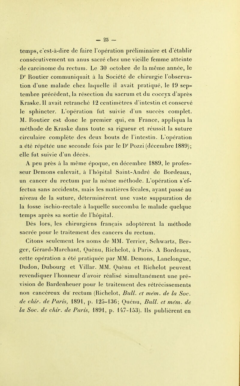 temps, c'est-à-dire de faire l'opération préliminaire et d'établir consécutivement un anus sacré chez une vieille femme atteinte •de carcinome du rectum. Le 30 octobre de la même année, le D'' Routier communiquait à la Société de chirurgie l'observa- tion d'une malade chez laquelle il avait pratiqué, le 19 sep- tembre précédent, la résection du sacrum et du coccyx d'après Kraske. 11 avait retranché 12 centimètres d'intestin et conservé le sphincter. L'opération fut suivie d'un succès complet. M. Routier est donc le premier qui, en France, appliqua la méthode de Kraske dans toute sa rigueur et réussit la suture circulaire complète des deux bouts de l'intestin. L'opération a été répétée une seconde fois par le D'Pozzi (décembre 1889); elle fut suivie d'un décès. A peu près à la même époque, en décembre 1889, le profes- seur Démons enlevait, à l'hôpital Saint-André de Bordeaux, un cancer du rectum par la même méthode. L'opération s'ef- fectua sans accidents, mais les matières fécales, ayant passé au niveau de la suture, déterminèrent une vaste suppuration de la fosse ischio-rectale à laquelle succomba le malade quelque temps après sa sortie de l'hôpital. Dès lors, les chirurgiens français adoptèrent la méthode sacrée pour le traitement des cancers du rectum. Citons seulement les noms de MM. Terrier, Schw^nrtz, Ber- ger, Gérard-Marchant, Quénu, Richelot, à Paris. A Bordeaux, cette opération a été pratiquée par MM. Démons, Lanelongue, Dudon, Dubourg et Villar. MM. Quénu et Richelot peuvent revendiquer l'honneur d'avoir réalisé simultanément une pré- vision de Bardenheuer pour le traitement des rétrécissements non cancéreux du' rectum (Richelot, Bull, et mëm. de la Soc. de chir. de Paris, 1891, p. 125-136; Quénu, Bull, et méni. de la Soc. de chir. de Paris, 1891, p. 147-153). Ils publièrent en