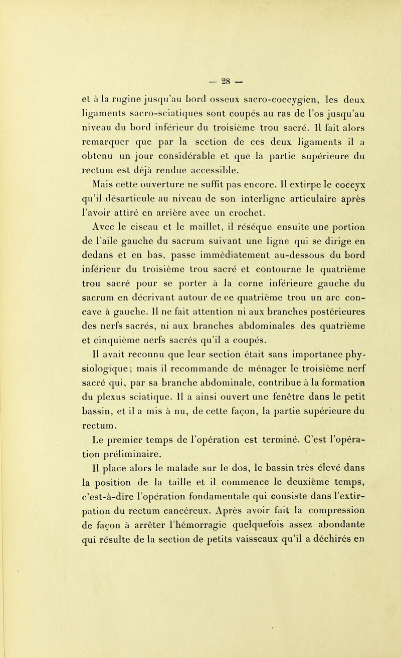 et à la rugine jusqu'au bord osseux sacro-coccygien, les deux ligaments sacro-sciatiques sont coupés au ras de l'os jusqu'au niveau du bord inférieur du troisième trou sacré. Il fait alors remarquer que par la section de ces deux ligaments il a obtenu un jour considérable et que la partie supérieure du rectum est déjà rendue accessible. Mais cette ouverture ne suffit pas encore. Il extirpe le coccyx qu'il désarticule au niveau de son interligne articulaire après l'avoir attiré en arrière avec un crochet. Avec le ciseau et le maillet, il résèque ensuite une portion de l'aile gauche du sacrum suivant une ligne qui se dirige en dedans et en bas, passe immédiatement au-dessous du bord inférieur du troisième trou sacré et contourne le quatrième trou sacré pour se porter à la corne inférieure gauche du sacrum en décrivant autour de ce quatrième trou un arc con- cave à gauche. Il ne fait attention ni aux branches postérieures des nerfs sacrés, ni aux branches abdominales des quatrième et cinquième nerfs saci'és qu'il a coupés. Il avait reconnu que leur section était sans importance phy- siologique; mais il recommande de ménager le troisième nerf sacré qui, par sa branche abdominale, contribue à la formation du plexus sciatique. 11 a ainsi ouvert une fenêtre dans le petit bassin, et il a mis à nu, de cette façon, la partie supérieure du rectum. Le premier temps de l'opération est terminé. C'est l'opéra- tion préliminaire. Il place alors le malade sur le dos, le bassin très élevé dans la position de la taille et il commence le deuxième temps, c'est-à-dire l'opération fondamentale qui consiste dans l'extir- pation du rectum cancéreux. Après avoir fait la compression de façon à arrêter l'hémorragie quelquefois assez abondante qui résulte de la section de petits vaisseaux qu'il a déchirés en