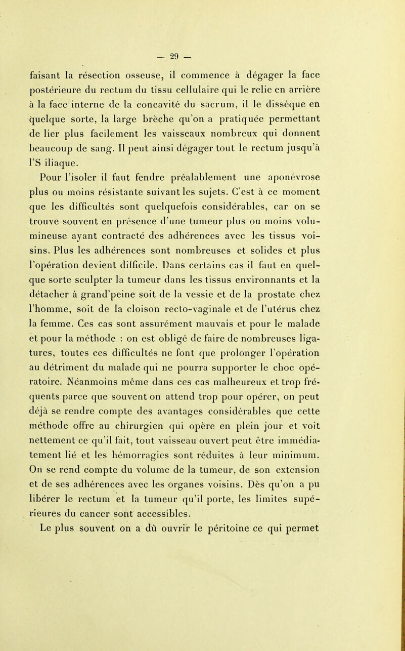 faisant la résection osseuse, il commence à dégager la face postérieure du rectum du tissu cellulaire qui le relie en arrière à la face interne de la concavité du sacrum, il le dissèque en quelque sorte, la large brèche qu'on a pratiquée permettant de lier plus facilement les vaisseaux nombreux qui donnent beaucoup de sang. Il peut ainsi dégager tout le rectum jusqu'à l'S iliaque. Pour l'isoler il faut fendre préalablement une aponévrose plus ou moins résistante suivant les sujets. C'est à ce moment que les difficultés sont quelquefois considérables, car on se trouve souvent en présence d'une tumeur plus ou moins volu- mineuse ayant contracté des adhérences avec les tissus voi- sins. Plus les adhérences sont nombreuses et solides et plus l'opération devient difficile. Dans certains cas il faut en quel- que sorte sculpter la tumeur dans les tissus environnants et la détacher à grand'peine soit de la vessie et de la prostate chez l'homme, soit de la cloison recto-vaginale et de l'utérus chez la femme. Ces cas sont assurément mauvais et pour le malade et pour la méthode : on est obligé de faire de nombreuses liga- tures, toutes ces difficultés ne font que prolonger l'opération au détriment du malade qui ne pourra supporter le choc opé- ratoire. Néanmoins même dans ces cas malheureux et trop fré- quents parce que souvent on attend trop pour opérer, on peut déjà se rendre compte des avantages considérables que cette méthode offre au chirurgien qui opère en plein jour et voit nettement ce qu'il fait, tout vaisseau ouvert peut être immédia- tement lié et les hémorragies sont réduites à leur minimum. On se rend compte du volume de la tumeur, de son extension et de ses adhérences avec les organes voisins. Dès qu'on a pu libérer le rectum et la tumeur qu'il porte, les limites supé- rieures du cancer sont accessibles. Le plus souvent on a dû ouvrir le péritoine ce qui permet