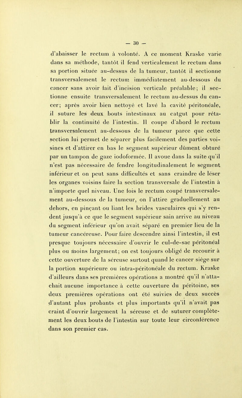 d'abaisser le rectum à Yolonté. A ce moment Kraske varie dans sa méthode, tantôt il fend verticalement le rectum dans sa portion située au-dessus de la tumeur, tantôt il sectionne transversalement le rectum, immédiatement au-dessous du cancer sans avoir fait d'incision verticale préalable; il sec- tionne ensuite transversalement le rectum au-dessus du can- cer; après avoir bien nettoyé et lavé la cavité péritonéale, il suture les deux bouts intestinaux au catgut pour réta- blir la continuité de l'intestin. Il coupe d'abord le rectum transversalement au-dessous de la tumeur parce que cette section lui permet de séparer plus facilement des parties voi- sines et d'attirer en bas le segment supérieur dûment obturé par un tampon de gaze iodoformée. Il avoue dans la suite qu'il n'est pas nécessaire de fendre longitudinalement le segment inférieur et on peut sans difficultés et sans craindre de léser les organes voisins faire la section transversale de l'intestin à n'importe quel niveau. Une fois le rectum coupé transversale- ment au-dessous de la tumeur, on l'attire graduellement au dehors, en pinçant ou liant les brides vasculaires qui s'y ren- dent jusqu'à ce que le segment supérieur sain arrive au niveau du segment inférieur qu'on avait séparé en premier lieu de la tumeur cancéreuse. Pour faire descendre ainsi l'intestin, il est presque toujours nécessaire d'ouvrir le cul-de-sac péritonéal plus ou moins largement; on est toujours obligé de recourir à cette ouverture de la séreuse surtout quand le cancer siège sur la portion supérieure ou intra-péritonéale du rectum. Kraske d'ailleurs dans ses premières opérations a montré qu'il n'atta- chait aucune importance à cette ouverture du péritoine, ses deux premières opérations ont été suivies de deux succès d'autant plus probants et plus importants qu'il n'avait pas craint d'ouvrir largement la séreuse et de suturer complète- meat les deux bouts de l'intestin sur toute leur circonférence dans son premier cas.