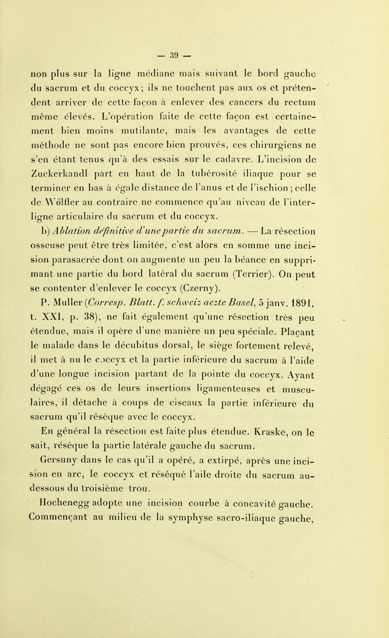 non plus sur la ligne médiane mais suivant le bord gauche du sacrum et du coccyx; ils ne touchent pas aux os et préten- dent arriver de cette façon à enlever des cancers du rectum même élevés. L'opération faite de cette façon est certaine- ment bien moins mutilante, mais les avantages de cette méthode ne sont pas encore bien prouvés, ces chirurgiens ne s'en étant tenus qu'à des essais sur le cadavre. L'incision de Zuckerkandl part en haut de la tubérosité iliaque pour se terminer en bas à égale distance de l'anus et de l'ischion ; celle de Wôlfler au contraire ne commence qu'au niveau de l'inter- ligne articulaire du sacrum et du coccyx. b) Ablation définitive cV une partie du sacrum. — La résection osseuse peut être très limitée, c'est alors en somme une inci- sion parasacrée dont on augmente un peu la béance en suppri- mant une partie du bord latéral du sacrum (Terrier). On peut se contenter d'enlever le coccyx (Czerny). P. MuUer {Corresp. Blatt. f. schweiz aezte Basel, 5 janv. 1891, t. XXI, p. 38), ne fait également qu'une résection très peu étendue, mais il opère d'une manière un peu spéciale. Plaçant le malade dans le décubitus dorsal, le siège fortement relevé, il met à nu le occyx et la partie inférieure du sacrum à l'aide d'une longue incision partant de la pointe du coccyx. Ayant dégagé ces os de leurs insertions ligamenteuses et muscu- laires, il détache à coups de ciseaux la partie inférieure du sacrum qu'il résèque avec le coccyx. En général la résection est faite plus étendue. Kraske, on le sait, résèque la partie latérale gauche du sacrum, Gersuny dans le cas qu'il a opéré, a extirpé, après une inci- sion en arc, le coccyx et réséqué l'aile droite du sacrum au- dessous du troisième trou. Hochenegg adopte une incision courbe à concavité gauche. Commençant au milieu de la symphyse sacro-iliaque gauche,