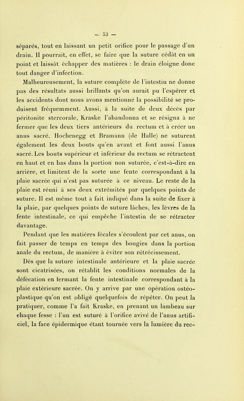 séparés, tout en laissant un petit orifice pour le passage d'un drain. 11 pourrait, en effet, se faire que la suture cédât en un point et laissât échapper des matières : le drain éloigne donc tout danger d'infection. Malheureusement, la suture complète de l'intestin ne donne pas des résultats aussi brillants qu'on aurait pu l'espérer et les accidents dont nous avons mentionné la possibilité se pro- duisent fréquemment. Aussi, à la suite de deux décès par péritonite stercorale, Rraske l'abandonna et se résigna à ne fermer que les deux tiers antérieurs du rectum et à créer un anus sacré. Hochenegg et Bramann (de Halle) ne suturent également les deux bouts qu'en avant et font aussi l'anus sacré. Les bouts supérieur et inférieur du rectum se rétractent en haut et en bas dans la portion non suturée, c'est-à-dire en arrière, et limitent de la sorte une fente correspondant à la plaie sacrée qui n'est pas suturée à ce niveau. Le reste de la plaie est réuni à ses deux extrémités par quelques points de suture. Il est même tout à fait indiqué dans la suite de fixer à la plaie, par quelques points de suture lâches, les lèvres de la fente intestinale, ce qui empêche l'intestin de se rétracter davantage. Pendant que les matières fécales s'écoulent par cet anus, on fait passer de temps en temps des bougies dans la portion anale du rectum, de manière à éviter son rétrécissement. Dès que la suture intestinale antérieure et la plaie sacrée sont cicatrisées, on rétablit les conditions normales de la défécation en fermant la fente intestinale correspondant à la plaie extérieure sacrée. On y arrive par une opération ostéo- plastique qu'on est obligé quelquefois de répéter. On peut la pratiquer, comme l'a fait Rraske, en prenant un lambeau sur chaque fesse : l'un est suturé à l'orifice avivé de l'anus artifi- ciel, la face épidermique étant tournée vers la lumière du rec-