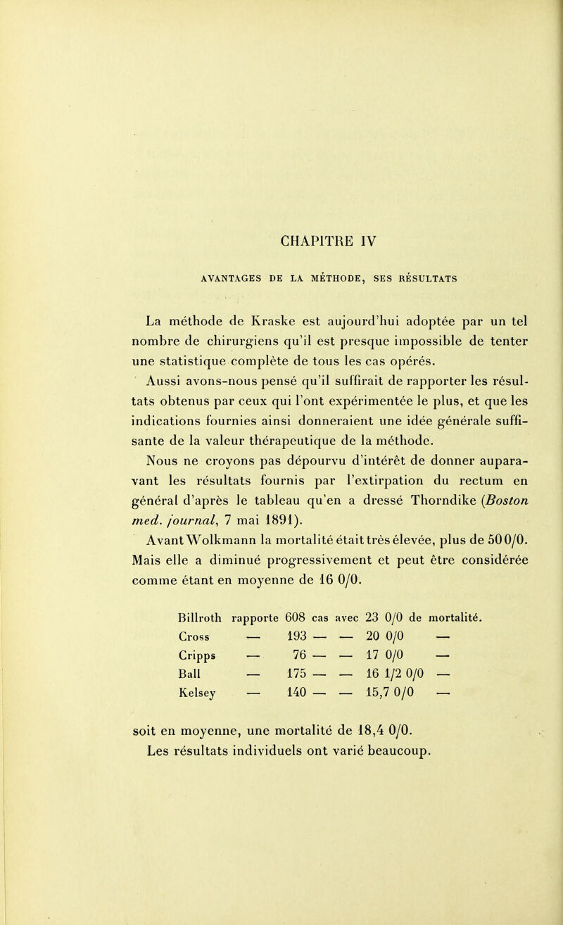 AVANTAGES DE LA MÉTHODE, SES RÉSULTATS La méthode de Kraske est aujourd'hui adoptée par un tel nombre de chirurgiens qu'il est presque impossible de tenter une statistique complète de tous les cas opérés. Aussi avons-nous pensé qu'il suffirait de rapporter les résul- tats obtenus par ceux qui l'ont expérimentée le plus, et que les indications fournies ainsi donneraient une idée générale suffi- sante de la valeur thérapeutique de la méthode. Nous ne croyons pas dépourvu d'intérêt de donner aupara- vant les résultats fournis par l'extirpation du rectum en général d'après le tableau qu'en a dressé Thorndike {Boston med. journal^ 7 mai 1891). Avant Wolkmann la mortalité était très élevée, plus de 50 0/0. Mais elle a diminué progressivement et peut être considérée comme étant en moyenne de 16 0/0. Biliroth rapporte 608 cas avec 23 0/0 de mortalité. Cross — 193 — — 20 0/0 — Cripps — 76 — — 17 0/0 — Bail — 175 — — 16 1/2 0/0 — Kelsey — 140 — — 15,7 0/0 — soit en moyenne, une mortalité de 18,4 0/0. Les résultats individuels ont varié beaucoup.