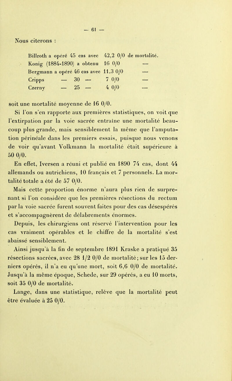 Nous citerons Billroth a opéré 45 cas avec 42,2 0/0 de mortalité. • Konig (1884-1890) a obtenu 16 0/0 — Bergmann a opéré 46 cas avec 11,3 0/0 — Cripps _ 30 — 7 0/0 — Czerny _ 25 — 4 0/0 — soit une mortalité moyenne de 16 0/0. Si Ton s'en rapporte aux premières statistiques, on voit que l'extirpation par la voie sacrée entraîne une mortalité beau- coup plus grande, mais sensiblement la même que l'amputa- tion périnéale dans les premiers essais, puisque nous venons de voir qu'avant Volkmann la mortalité était supérieure à 50 0/0. En effet, Iversen a réuni et publié en 1890 74 cas, dont 44 allemands ou autrichiens, 10 français et 7 personnels. La mor- talité totale a été de 57 0/0. Mais cette proportion énorme n'aura plus rien de surpre- nant si l'on considère que les premières résections du rectum par la voie sacrée furent souvent faites pour des cas désespérés et s'accompagnèrent de délabrements énormes. Depuis, les chirurgiens ont réservé l'intervention pour les cas vraiment opérables et le chiffre de la mortalité s'est abaissé sensiblement. Ainsi jusqu'à la fin de septembre 1891 Kraske a pratiqué 35 résections sacrées, avec 28 i/2 0/0 de mortalité; sur les 15 der- niers opérés, il n'a eu qu'une mort, soit 6,6 0/0 de mortalité. Jusqu'à la même époque, Schede, sur 29 opérés, a eu 10 morts, soit 35 0/0 de mortalité. Lange, dans une statistique, relève que la mortalité peut être évaluée à 25 0/0.