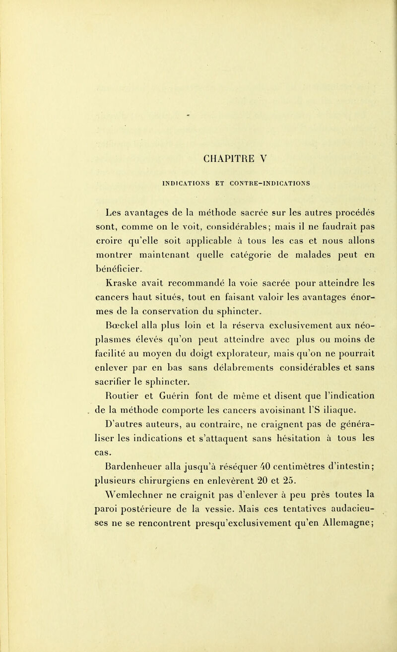 INDICATIONS ET CONTRE-INDICATIONS Les avantages de la méthode sacrée sur les autres procédés sont, comme on le voit, considérables; mais il ne faudrait pas croire qu'elle soit applicable à tous les cas et nous allons montrer maintenant quelle catégorie de malades peut en bénéficier. Kraske avait recommandé la voie sacrée pour atteindre les cancers haut situés, tout en faisant valoir les avantages énor- mes de la conservation du sphincter. Bœckel alla plus loin et la réserva exclusivement aux néo- plasmes élevés qu'on peut atteindre avec plus ou moins de facilité au moyen du doigt explorateur, mais qu'on ne pourrait enlever par en bas sans délabrements considérables et sans sacrifier le sphincter. Routier et Guérin font de même et disent que l'indication de la méthode comporte les cancers avoisinant l'S iliaque. D'autres auteurs, au contraire, ne craignent pas de généra- liser les indications et s'attaquent sans hésitation à tous les cas. Bardenheuer alla jusqu'à réséquer 40 centimètres d'intestin; plusieurs chirurgiens en enlevèrent 20 et 25. Wemlechner ne craignit pas d'enlever à peu près toutes la paroi postérieure de la vessie. Mais ces tentatives audacieu- ses ne se rencontrent presqu'exclusivement qu'en Allemagne;