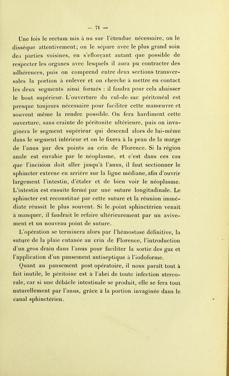 Une fois le rectum mis à nu sur l'étendue nécessaire, on le dissèque attentivement; on le sépare avec le plus grand soin des parties voisines, en s'efïorçant autant que possible de respecter les organes avec lesquels il aura pu contracter des adhérences, puis on comprend entre deux sections transver- sales la portion à enlever et on cherche à mettre en contact les deux segments ainsi formés : il faudra pour cela abaisser le bout supérieur. L'ouverture du cul-de-sac péritonéal est presque toujours nécessaire pour faciliter cette manœuvre et souvent même la rendre possible. On fera hardiment cette ouverture, sans crainte de péritonite ultérieure, puis on inva- ginera le segment supérieur qui descend alors de lui-même dans le segment inférieur et on le fixera à la peau de la marge de l'anus par des points au crin de Florence. Si la région anale est envahie par le néoplasme, et c'est dans ces cas que l'incision doit aller jusqu'à l'anus, il faut sectionner le sphincter externe en arrière sur la ligne médiane, afin d'ouvrir largement l'intestin, d'étaler et de bien voir le néoplasme. L'intestin est ensuite fermé par une suture longitudinale. Le sphincter est reconstitué par cette suture et la réunion immé- diate réussit le plus souvent. Si le .point sphinctérien venait à manquer, il faudrait le refaire ultérieurement par un avive- ment et un nouveau point de suture. L'opération se terminera alors par l'hémostase définitive, la suti^re de la plaie cutanée au crin de Florence, l'introduction d'un gros drain dans l'anus pour faciliter la sortie des gaz et l'application d'un pansement antiseptique à l'iodoforme. Quant au pansement post opératoire, il nous paraît tout à fait inutile, le péritoine est à l'abri de toute infection sterco- rale, car si une débâcle intestinale se produit, elle se fera tout naturellement par l'anus, grâce à la portion invaginée dans le canal sphinctérien.