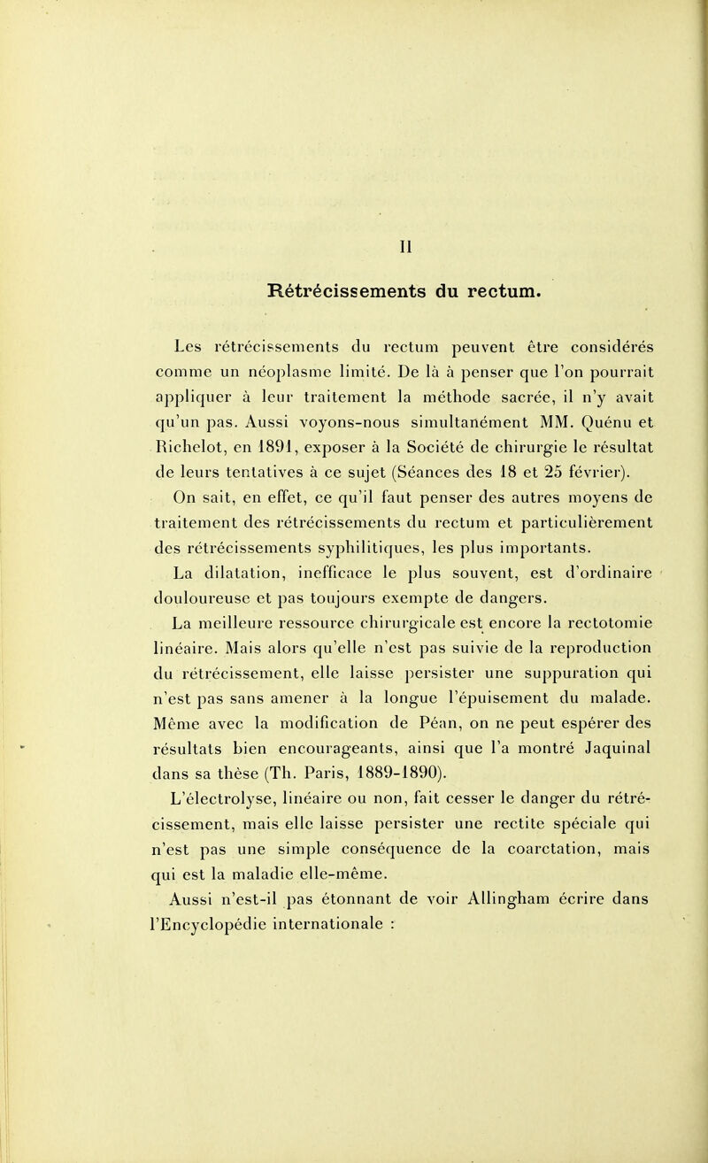 Il Rétrécissements du rectum. Les rétrécissements du rectum peuvent être considérés comme un néoplasme limité. De là à penser que l'on pourrait appliquer à leur traitement la méthode sacrée, il n'y avait qu'un pas. Aussi voyons-nous simultanément MM. Quénu et Riclielot, en 1891, exposer à la Société de chirurgie le résultat de leurs tentatives à ce sujet (Séances des 18 et 25 février). On sait, en effet, ce qu'il faut penser des autres moyens de traitement des rétrécissements du rectum et particulièrement des rétrécissements syphilitiques, les plus importants. La dilatation, inefficace le plus souvent, est d'ordinaire douloureuse et pas toujours exempte de dangers. La meilleure ressource chirurgicale est encore la rectotomie linéaire. Mais alors qu'elle n'est pas suivie de la reproduction du rétrécissement, elle laisse persister une suppuration qui n'est pas sans amener à la longue l'épuisement du malade. Même avec la modification de Péan, on ne peut espérer des résultats bien encourageants, ainsi que l'a montré Jaquinal dans sa thèse (Th. Paris, 1889-1890). L'électrolyse, linéaire ou non, fait cesser le danger du rétré- cissement, mais elle laisse persister une rectite spéciale qui n'est pas une simple conséquence de la coarctation, mais qui est la maladie elle-même. Aussi n'est-il pas étonnant de voir Allingham écrire dans l'Encyclopédie internationale :