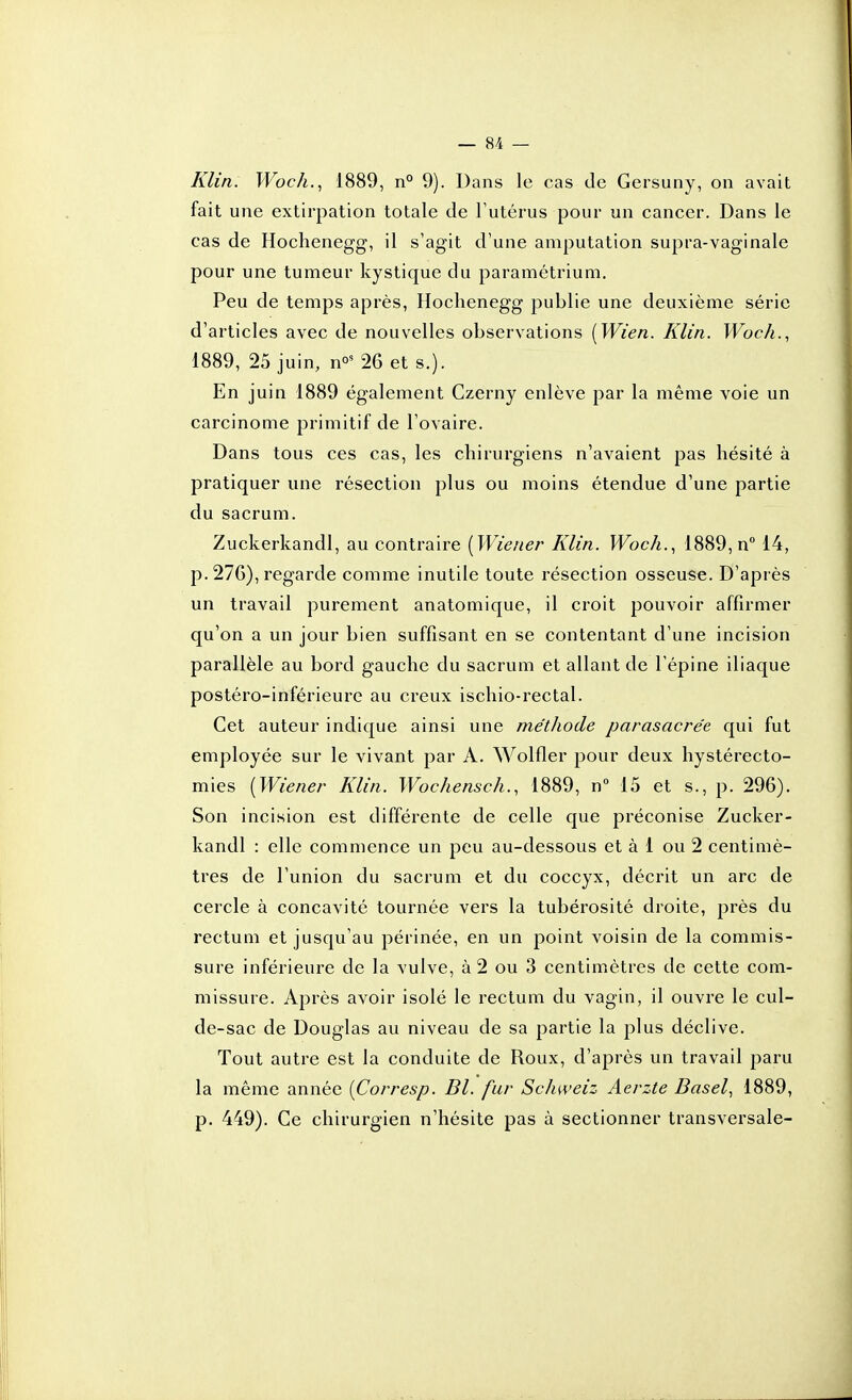 Klin. Woc/i., i889, n° 9). Dans le cas de Gersuny, on avait fait une extirpation totale de Tutérus pour un cancer. Dans le cas de Hochenegg, il s'agit d'une amputation supra-vaginale pour une tumeur kystique du paramétrium. Peu de temps après, Hochenegg publie une deuxième série d'articles avec de nouvelles observations [Wien. Klin. Woc/i., 1889, 25 juin, n»' 26 et s.). En juin 1889 également Czerny enlève par la même voie un carcinome primitif de l'ovaire. Dans tous ces cas, les chirurgiens n'avaient pas hésité à pratiquer une résection plus ou moins étendue d'une partie du sacrum. Zuckerkandl, au contraire [Wiener Klin. Woc/i., 1889, n 14, p. 27G), regarde comme inutile toute résection osseuse. D'après un travail purement anatomique, il croit pouvoir affirmer qu'on a un jour bien suffisant en se contentant d'une incision parallèle au bord gauche du sacrum et allant de l'épine iliaque postéro-inférieurc au creux ischio-rectal. Cet auteur indique ainsi une méthode parasacre'e qui fut employée sur le vivant par A. Wolfler pour deux hystérecto- mies {Wiener Klin. Wochensch., 1889, n 15 et s., p. 296). Son incision est différente de celle que préconise Zucker- kandl : elle commence un peu au-dessous et à 1 ou 2 centimè- tres de l'union du sacrum et du coccyx, décrit un arc de cercle à concavité tournée vers la tubérosité droite, près du rectum et jusqu'au périnée, en un point voisin de la commis- sure inférieure de la vulve, à 2 ou 3 centimètres de cette com- missure. Après avoir isolé le rectum du vagin, il ouvre le cul- de-sac de Douglas au niveau de sa partie la plus déclive. Tout autre est la conduite de Roux, d'après un travail paru la même année [Corresp. Bl. fur Schweiz Aerzte Basel, 1889, p. 449). Ce chirurgien n'hésite pas à sectionner transversale-