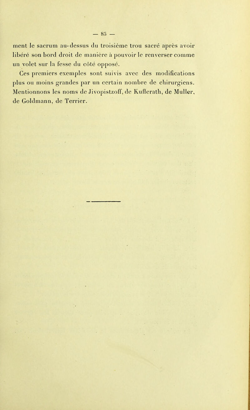 rnent le sacrum au-dessus du troisième trou sacré après avoir libéré son bord droit de manière à pouvoir le renverser comme un volet sur la fesse du côté opposé. Ces premiers exemples sont suivis avec des modifications plus ou moins grandes par un certain nombre de chirurgiens. Mentionnons les noms de Jivopistzoff, de Kufferath, de MuUer, de Goldmann, de Terrier.