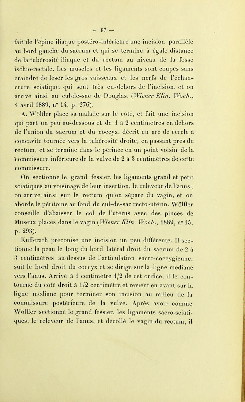 fait de l'épine iliaque postéro-inférietire une incision parallèle au bord gauche du sacrum et qui se termine à égale distance de la tubérosité iliaque et du rectum au niveau de la fosse ischio-rectale. Les muscles et les ligaments sont coupés sans craindre de léser les gros vaisseaux et les nerfs de l'échan- crure sciatique, qui sont très en-dehors de l'incision, et on arrive ainsi au cul-de-sac de Douglas. {Wiener Klin. Woch.^ 4 avril 1889, n 14, p. 276). A. Wolfler place sa malade sur le côté, et fait une incision qui part un peu au-dessous et de 1 à 2 centimètres en dehors de l'union du sacrum et du coccyx, décrit un arc de cercle à concavité tournée vers la tubérosité droite, en passant près du rectum, et se termine dans le périnée en un point voisin de la commissure inférieure de la vulve de 2 à 3 centimètres de cette commissure. On sectionne le grand fessier, les ligaments grand et petit sciatiques au voisinage de leur insertion, le releveur de l'anus ; on arrive ainsi sur le rectum qu'on sépare du vagin, et on aborde le péritoine au fond du cul-de-sac recto-utérin. Wolfler conseille d'abaisser le col de l'utérus avec des pinces de Museux placés dans le vagin [Wiener Klin. Woch., 1889, n 15, p. 293). Kufferath préconise une incision un peu différente. Il sec- tionne la peau le long du bord latéral droit du sacrum de 2 à 3 centimètres au dessus de l'articulation sacro-coccygienne, suit le bord droit du coccyx et se dirige sur la ligne médiane vers l'anus. Arrivé à 1 centimètre 1/2 de cet orifice, il le con- tourne du côté droit à 1/2 centimètre et revient en avant sur la ligne médiane pour terminer son incision au milieu de la commissure postérieure de la vulve. Après avoir comme Wolfler sectionné le grand fessier, les ligaments sacro-sciati- ques, le releveur de l'anus, et décollé le vagin du rectum, il