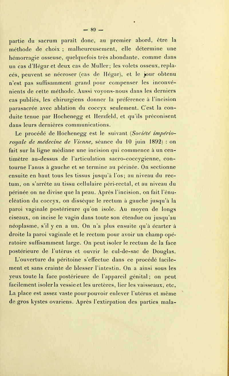 partie du sacrum paraît donc, au premier abord, être la méthode de choix ; malheureusement, elle détermine une hémorragie osseuse, quelquefois très abondante, comme dans un cas d'Hégar et deux cas de Muller; les volets osseux, repla- cés, peuvent se nécroser (cas de Hégar), et le jour obtenu n'est pas suffisamment grand pour compenser les inconvé- nients de cette méthode. Aussi voyons-nous dans les derniers cas publiés, les chirurgiens donner la préférence à l'incision parasacrée avec ablation du coccyx seulement. C'est la con- duite tenue par Hochenegg et Herzfeld, et qu'ils préconisent dans leurs dernières communications. Le procédé de Hochenegg est le suivant [Société império- royale de médecine de Vienne, séance du 10 juin 1892) : on fait sur la ligne médiane une incision qui commence à un cen- timètre au-dessus de l'articulation sacro-coccygienne, con- tourne l'anus à gauche et se termine au périnée. On sectionne ensuite en haut tous les tissus jusqu'à l'os; au niveau du rec- tum, on s'arrête au tissu cellulaire péri-rectal, et au niveau du périnée on ne divise que la peau. Après l'incision, on fait l'ènu- cléation du coccyx, on dissèque le rectum à gauche jusqu'à la paroi vaginale postérieure qu'on isole. Au moyen de longs ciseaux, on incise le vagin dans toute son étendue ou jusqu'au néoplasme, s'il y en a un. On n'a plus ensuite qu'à écarter à droite la paroi vaginale et le rectum pour avoir un champ opé- ratoire suffisamment large. On peut isoler le rectum de la face postérieure de l'utérus et ouvrir le cul-de-sac de Douglas. L'ouverture du péritoine s'effectue dans ce procédé facile- ment et sans crainte de blesser l'intestin. On a ainsi sous les yeux toute la face postérieure de l'appareil génital ; on peut facilement isoler la vessieet les uretères, lier les vaisseaux, etc. La place est assez vaste pour pouvoir enlever l'utérus et même de gros kystes ovariens. Après l'extirpation des parties mala-