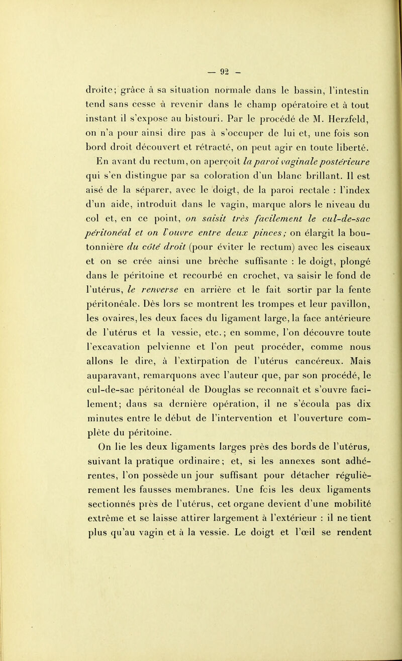 droite; grâce à sa situation normale dans le bassin, l'intestin tend sans cesse à revenir dans le champ opératoire et à tout instant il s'expose au bistouri. Par le procédé de M. Herzfeld, on n'a pour ainsi dire pas à s'occuper de lui et, une fois son bord droit découvert et rétracté, on peut agir en toute liberté. En avant du rectum, on aperçoit la paroi vaginale postérieure qui s'en distingue par sa coloration d'un blanc brillant. Il est aisé de la séparer, avec le doigt, de la paroi rectale : l'index d'un aide, introduit dans le vagin, marque alors le niveau du col et, en ce point, on saisit très facilement le cul-de-sac pe'ritone'al et on Vouvre entre deux pinces; on élargit la bou- tonnière du côté droit (pour éviter le rectum) avec les ciseaux et on se crée ainsi une brèche suffisante : le doigt, plongé dans le péritoine et recourbé en crochet, va saisir le fond de l'utérus, le renverse en arrière et le fait sortir par la fente péritonéale. Dès lors se montrent les trompes et leur pavillon, les ovaires, les deux faces du ligament large, la face antérieure de l'utérus et la vessie, etc.; en somme, l'on découvre toute l'excavation pelvienne et l'on peut procéder, comme nous allons le dire, à l'extirpation de l'utérus cancéreux. Mais auparavant, remarquons avec l'auteur que, par son procédé, le cul-cle-sac péritonéal de Douglas se reconnaît et s'ouvre faci- lement; dans sa dernière opération, il ne s'écoula pas dix minutes entre le début de l'intervention et l'ouverture com- plète du péritoine. On lie les deux ligaments larges près des bords de l'utérus, suivant la pratique ordinaire; et, si les annexes sont adhé- rentes, l'on possède un jour suffisant pour détacher réguliè- rement les fausses membranes. Une fois les deux ligaments sectionnés près de l'utérus, cet organe devient d'une mobilité extrême et se laisse attirer largement à l'extérieur : il ne tient plus qu'au vagin et à la vessie. Le doigt et l'œil se rendent