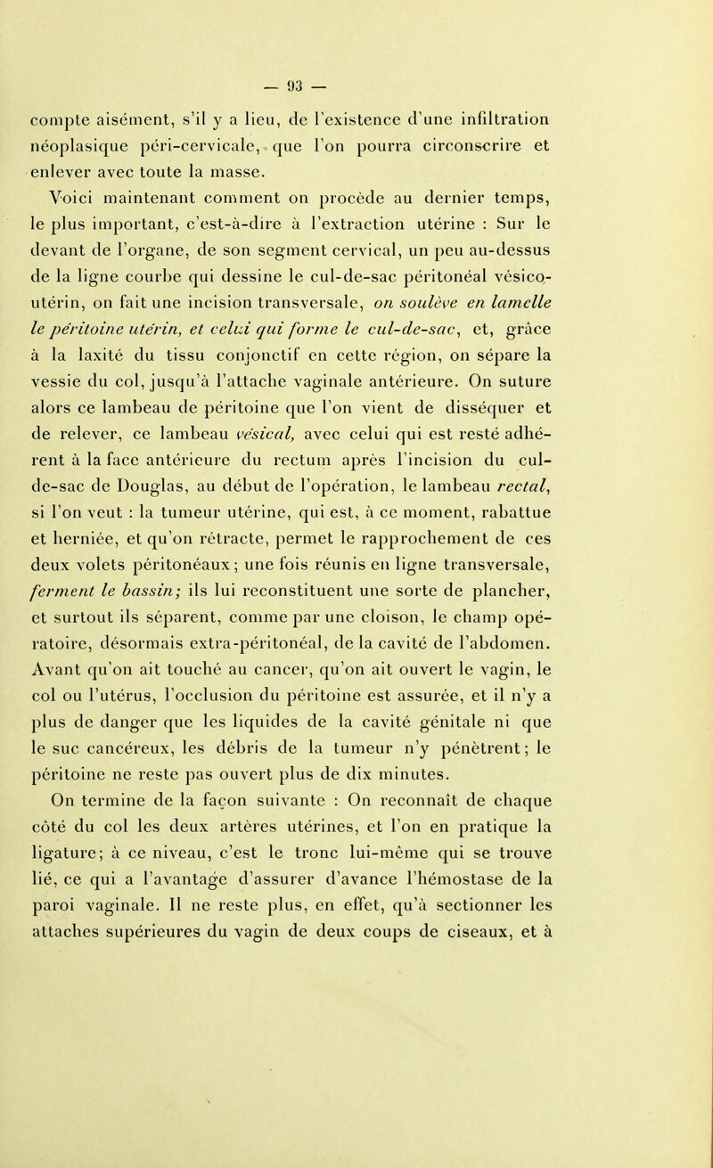 compte aisément, s'il y a lieu, de l'existence d'une infdtration néoplasique péri-cervicale, que l'on pourra circonscrire et enlever avec toute la masse. Voici maintenant comment on procède au dernier temps, le plus important, c'est-à-dire à l'extraction utérine : Sur le devant de l'organe, de son segment cervical, un peu au-dessus de la ligne courbe qui dessine le cul-de-sac péritonéal vésicQ- utérin, on fait une incision transversale, on soulève en lamelle le péritoine utérin, et celui qui forme le cul-de-sac^ et, grâce à la laxité du tissu conjonctif en cette région, on sépare la vessie du col, jusqu'à l'attache vaginale antérieure. On suture alors ce lambeau de péritoine que l'on vient de disséquer et de relever, ce lambeau vésical, avec celui qui est resté adhé- rent à la face antérieure du rectum après l'incision du cul- de-sac de Douglas, au début de l'opération, le lambeau rectal^ si l'on veut : la tumeur utérine, qui est, à ce moment, rabattue et herniée, et qu'on rétracte, permet le rapprochement de ces deux volets péritonéaux; une fois réunis en ligne transversale, ferment le bassin; ils lui reconstituent une sorte de plancher, et surtout ils séparent, comme par une cloison, le champ opé- ratoire, désormais extra-péritonéal, delà cavité de l'abdomen. Avant qu'on ait touché au cancer, qu'on ait ouvert le vagin, le col ou l'utérus, l'occlusion du péritoine est assurée, et il n'y a plus de danger que les liquides de la cavité génitale ni que le suc cancéreux, les débris de la tumeur n'y pénètrent; le péritoine ne reste pas ouvert plus de dix minutes. On termine de la façon suivante : On reconnaît de chaque côté du col les deux artères utérines, et l'on en pratique la ligature; à ce niveau, c'est le tronc lui-même qui se trouve lié, ce qui a l'avantage d'assurer d'avance l'hémostase de la paroi vaginale. Il ne reste plus, en effet, qu'à sectionner les attaches supérieures du vagin de deux coups de ciseaux, et à