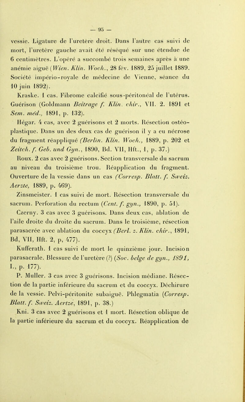 — 93 — vessie. Ligature de l'uretère droit. Dans l'autre cas suivi de mort, l'uretère gauche avait été réséqué sur une étendue de 6 centimètres. L'opéré a succombé trois semaines après à une anémie a\guë{Wien. Klin. Woch., 28 lév. 1889, 25 juillet 1889. Société império-royale de médecine de Vienne, séance du 10 juin 1892]. Kraske. 1 cas. Fibrome calcifié sous-péritonéal de l'utérus. Guérison (Goldmann Beitrage f. Klin. chir., VII. 2. 1891 et Sem. méd., 1891, p. 132). Hégar. 4 cas, avec 2 guérisons et 2 morts. Résection ostéo- plastique. Dans un des deux cas de guérison il y a eu nécrose du fragment réappliqué (Berlin. Klin. Woc/i., 1889, p. 202 et Zeitch.f. Geb. und Gyn., 1890, Bd. VII, Hft., 1, p. 37.) Roux. 2 cas avec 2 guérisons. Section transversale du sacrum au niveau du troisième trou. Réapplication du fragment. Ouverture de la vessie dans un cas (Corresp. Blatt. f. Sweiz. Aerzte, 1889, p. 469). Zinsmeister. 1 cas suivi de mort. Résection transversale du sacrum. Perforation du rectum (Cent. f. gyn., 1890, p. 51). Czerny. 3 cas avec 3 guérisons. Dans deux cas, ablation de l'aile droite du droite du sacrum. Dans le troisième, résection parasacrée avec ablation du coccyx fBerl. z. Klin. chir., 1891, Bd, VII, Hft. 2, p, 477). Kufferath. 1 cas suivi de mort le quinzième jour. Incision parasacrale. Blessure de l'uretère (?) (Soc. belge de gyn., 1891, I.,p. 177). P. Muller. 3 cas avec 3 guérisons. Incision médiane. Résec- tion de la partie inférieure du sacrum et du coccyx. Déchirure de la vessie. Pelvi-péritonite subaiguë. Phlegmatia {Corresp. Blatt. f. Sweiz. Aertze, 1891, p. 38.) Rni. 3 cas avec 2 guérisons et 1 mort. Résection oblique de la partie inférieure du sacrum et du coccyx. Réapplication de