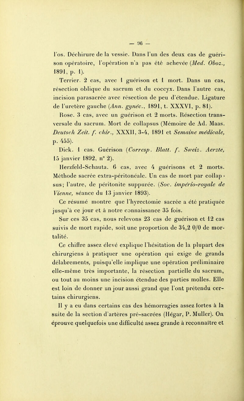 Tos. Déchirure de la vessie. Dans l'un des deux cas de guéri- son opératoire, l'opération n'a pas été achevée [Med. Oboz., 1891, p. 1). Terrier. 2 cas, avec 1 guérison et 1 mort. Dans un cas, résection oblique du sacrum et du coccyx. Dans l'autre cas, incision parasacrée avec résection de peu d'étendue. Ligature de l'uretère gauche {Ann. gynéc.^ 1891, t. XXXVI, p. 81). Rose. 3 cas, avec un guérison et 2 morts. Résection trans- versale du sacrum. Mort de collapsus (Mémoire de Ad. Maas. Deutsch Zeit. /'. chir., XXXII, 3-4, 1891 et Semaine médicale, p. 455). Dick. 1 cas. Guérison {Corresp. Blatt. /'. Sweiz. Aerzte, 15 janvier 1892, n 2). Herzfeld-Schauta. 6 cas, avec 4 guérisons et 2 morts. Méthode sacrée extra-péritonéale. Un cas de mort par collap • sus; l'autre, de péritonite suppurée. {Soc. império-royale de Vienne, séance du 13 janvier 1893). Ce résumé montre que l'hyrectomie sacrée a été pratiquée jusqu'à ce jour et à notre connaissance 35 fois. Sur ces 35 cas, nous relevons 23 cas de guérison et 12 cas suivis de mort rapide, soit une proportion de 34,2 0/0 de mor- talité. Ce chiffre assez élevé explique l'hésitation de la plupart des chirurgiens à pratiquer une opération qui exige de grands délabrements, puisqu'elle implique une opération préliminaire elle-même très importante, la résection partielle du sacrum, ou tout au moins une incision étendue des parties molles. Elle est loin de donner un jour aussi grand que l'ont prétendu cer- tains chirurgiens. Il y a eu dans certains cas des hémorragies assez fortes à la suite de la section d'artères pré-sacrées (Hégar, P. MuUer). On éprouve quelquefois une difficulté assez grande à reconnaître et