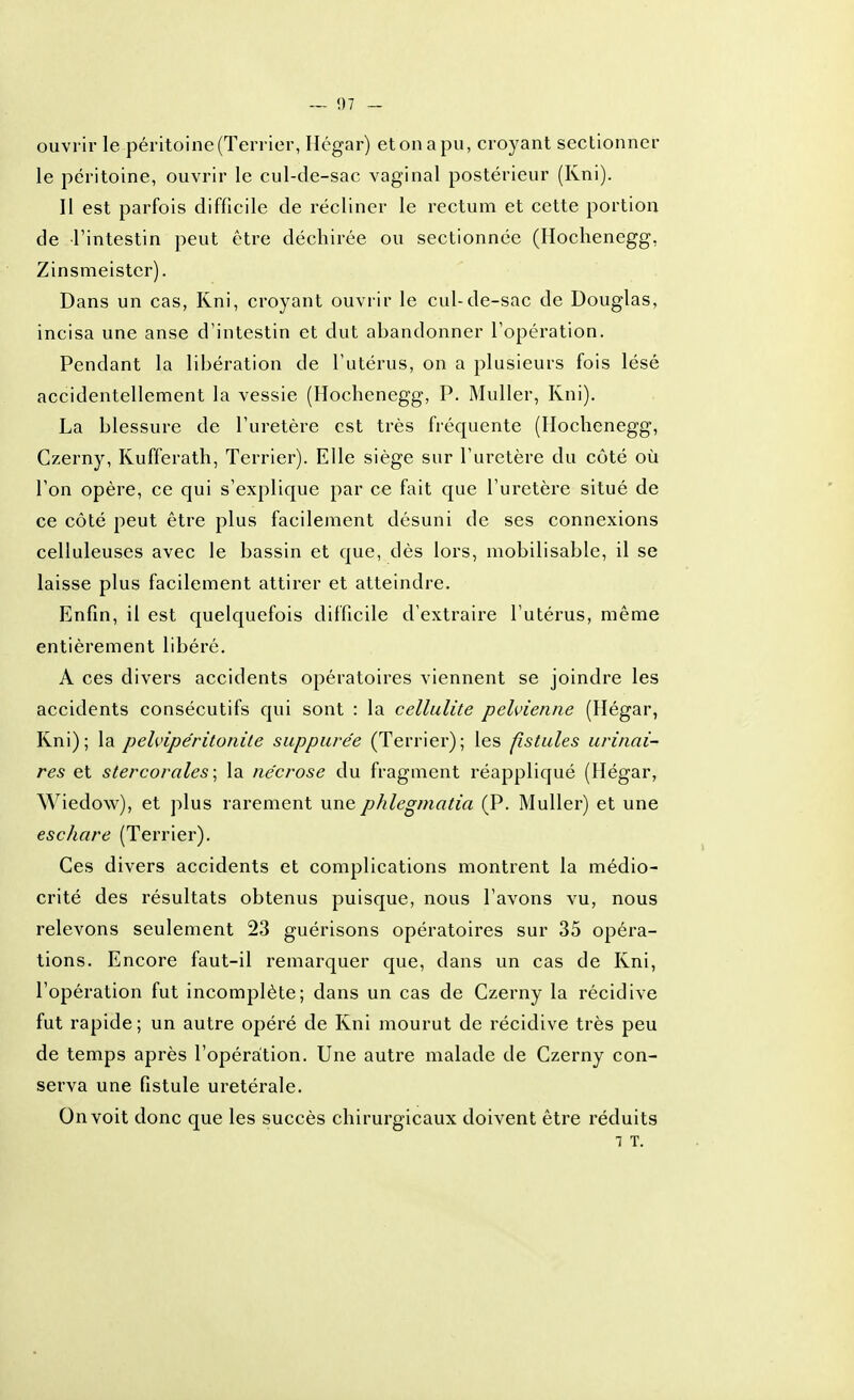 ouvrir le péritoine (Terrier, Hégar) etonapu, croyant sectionner le péritoine, ouvrir le cul-de-sac vaginal postérieur (Kni). Il est parfois difficile de récliner le rectum et cette portion de l'intestin peut être déchirée ou sectionnée (Hoclienegg, Zinsmeister). Dans un cas, Kni, croyant ouvrir le cul-de-sac de Douglas, incisa une anse d'intestin et dut abandonner l'opération. Pendant la libération de l'utérus, on a plusieurs fois lésé accidentellement la vessie (Hochenegg, P. Muller, Kni). La blessure de l'uretère est très fréquente (Hochenegg, Czerny, Kufferath, Terrier). Elle siège sur l'uretère du côté où l'on opère, ce qui s'explique par ce fait que l'uretère situé de ce côté peut être plus facilement désuni de ses connexions celluleuses avec le bassin et que, dès lors, mobilisable, il se laisse plus facilement attirer et atteindre. Enfin, il est quelquefois difficile d'extraire l'utérus, même entièrement libéré. A ces divers accidents opératoires viennent se joindre les accidents consécutifs qui sont : la cellulite pelvienne (Hégar, Kni); la pelvipe'ritonite suppure'e (Terrier); les fistules urinai- res et stercorales\ la nécrose du fragment réappliqué (Hégar, Wiedow), et plus rarement une phlegjyiatia (P. Muller) et une eschare (Terrier). Ces divers accidents et complications montrent la médio- crité des résultats obtenus puisque, nous l'avons vu, nous relevons seulement 23 guérisons opératoires sur 35 opéra- tions. Encore faut-il remarquer que, dans un cas de Kni, l'opération fut incomplète; dans un cas de Czerny la récidive fut rapide ; un autre opéré de Kni mourut de récidive très peu de temps après l'opération. Une autre malade de Czerny con- serva une fistule uretérale. On voit donc que les succès chirurgicaux doivent être réduits 1 T.