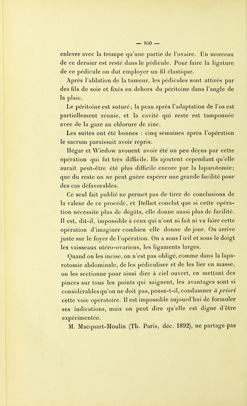 — ^oo — enlever avec la trompe qu'une partie de l'ovaire. Un morceau de ce dernier est resté dans le pédicule. Pour faire la ligature de ce pédicule on dut employer un fd élastique. Après l'ablation de la tumeur, les pédicules sont attirés par des fds de soie et fixés en dehors du péritoine dans l'angle de la plaie. Le péritoine est suturé; la peau après l'adaptation de l'os est partiellement réunie, et la cavité qui reste est tamponnée avec de la gaze au chlorure de zinc. Les suites ont été bonnes : cinq semaines après l'opération le sacrum paraissait avoir repris. Hégar et Wiedow avouent avoir été un peu déçus par cette opération qui fut très difficile. Ils ajoutent cependant qu'elle aurait peut-être été plus difficile encore par la laparotomie; que du reste on ne peut guère espérer une grande facilité pour des cas défavorables. Ce seul fait publié ne permet pas de tirer de conclusions de la valeur de ce procédé, et Delbet conclut que si cette opéra- tion nécessite plus de dégâts, elle donne aussi plus de facilité. Il est, dit-il, impossible à ceux qui n'ont ni fait ni vu faire cette opération d'imaginer combien elle donne de jour. On arrive juste sur le foyer de l'opération. On a sous l'œil et sous le doigt les vaisseaux utéro-ovariens, les ligaments larges. Quand on les incise, on n'est pas obligé, comme dans la lapa- rotomie abdominale, de les pédiculiser et de les lier en masse, on les sectionne pour ainsi dire à ciel ouvert, en mettant des pinces sur tous les points qui saignent, les avantages sont si considérables qu'on ne doit pas, pense-t-il, condamner à priori cette voie opératoire. Il est impossible aujourd'hui de formuler ses indications, mais on peut dire qu'elle est digne d'être expérimentée.