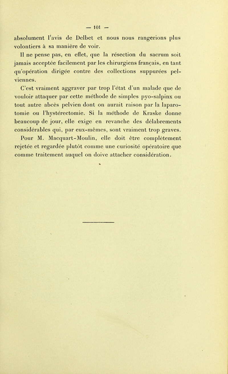 volontiers à sa manière de voir. Il ne pense pas, en effet, que la résection du sacrum soit jamais acceptée facilement par les chirurgiens français, en tant qu'opération dirigée contre des collections suppurées pel- viennes. C'est vraiment aggraver par trop l'état d'un malade que de vouloir attaquer par cette méthode de simples pyo-salpinx ou tout autre abcès pelvien dont on aurait raison par la laparo- tomie ou l'hystérectomie. Si la méthode de Kraske donne beaucoup de jour, elle exige en revanche des délabrements considérables qui, par eux-mêmes, sont vraiment trop graves. Pour M. Macquart-Moulin, elle doit être complètement rejetée et regardée plutôt comme une curiosité opératoire que comme traitement auquel on doive attacher considération.