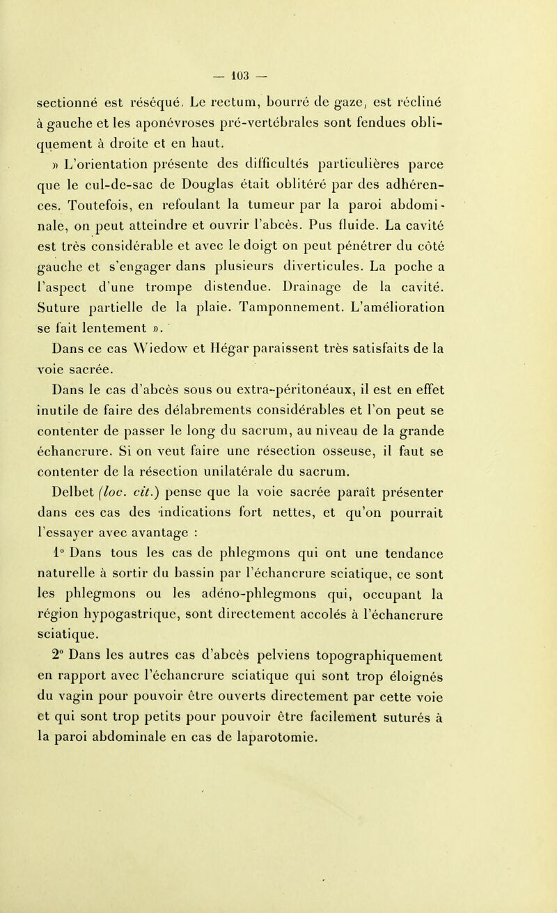 sectionné est réséqué, Le rectum, bourré de gaze, est récliné à gauche et les aponévroses pré-vertébrales sont fendues obli- quement à droite et en haut. )) L'orientation présente des difficultés particulières parce que le cul-de-sac de Douglas était oblitéré par des adhéren- ces. Toutefois, en refoulant la tumeur par la paroi abdomi- nale, on peut atteindre et ouvrir l'abcès. Pus fluide. La cavité est très considérable et avec le doigt on peut pénétrer du côté gauche et s'engager dans plusieurs diverticules. La poche a l'aspect d'une trompe distendue. Drainage de la cavité. Suture partielle de la plaie. Tamponnement. L'amélioration se fait lentement ». Dans ce cas Wiedow et Hégar paraissent très satisfaits de la voie sacrée. Dans le cas d'abcès sous ou extra-péritonéaux, il est en effet inutile de faire des délabrements considérables et l'on peut se contenter de passer le long du sacrum, au niveau de la grande échancrure. Si on veut faire une résection osseuse, il faut se contenter de la résection unilatérale du sacrum. Delbet {loc. cit.) pense que la voie sacrée paraît présenter dans ces cas des -indications fort nettes, et qu'on pourrait l'essayer avec avantage : 1° Dans tous les cas de phlegmons qui ont une tendance naturelle à sortir du bassin par l'échancrure sciatique, ce sont les phlegmons ou les adéno-phlegmons qui, occupant la région hypogastrique, sont directement accolés à l'échancrure sciatique. 2° Dans les autres cas d'abcès pelviens topographiquement en rapport avec l'échancrure sciatique qui sont trop éloignés du vagin pour pouvoir être ouverts directement par cette voie et qui sont trop petits pour pouvoir être facilement suturés à la paroi abdominale en cas de laparotomie.
