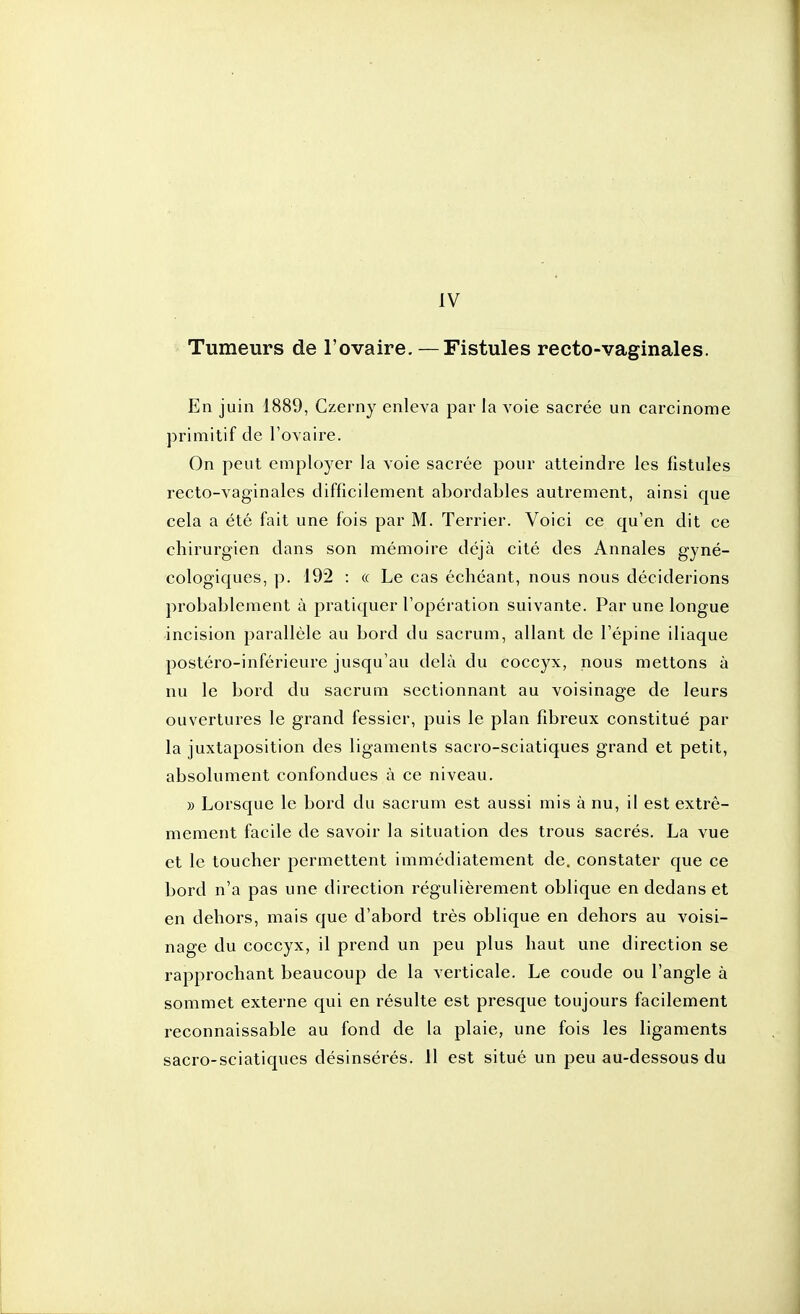 Tumeurs de l'ovaire. —Fistules recto-vaginales. En juin 1889, Gzerny enleva par la voie sacrée un carcinome primitif de l'ovaire. On peut employer la voie sacrée pour atteindre les fistules recto-vaginales difficilement abordables autrement, ainsi que cela a été fait une fois par M. Terrier. Voici ce qu'en dit ce chirurgien dans son mémoire déjà cité des Annales gyné- cologiques, p. 192 : « Le cas échéant, nous nous déciderions probablement à pratiquer l'opération suivante. Par une longue incision parallèle au bord du sacrum, allant de l'épine iliaque postéro-inférieure jusqu'au delà du coccyx, nous mettons à nu le bord du sacrum sectionnant au voisinage de leurs ouvertures le grand fessier, puis le plan fibreux constitué par la juxtaposition des ligaments sacro-sciatiques grand et petit, absolument confondues à ce niveau. » Lorsque le bord du sacrum est aussi mis à nu, il est extrê- mement facile de savoir la situation des trous sacrés. La vue et le toucher permettent immédiatement de. constater que ce bord n'a pas une direction régulièrement oblique en dedans et en dehors, mais que d'abord très oblique en dehors au voisi- nage du coccyx, il prend un peu plus haut une direction se rapprochant beaucoup de la verticale. Le coude ou l'angle à sommet externe qui en résulte est presque toujours facilement reconnaissable au fond de la plaie, une fois les ligaments sacro-sciatiques désinsérés. 11 est situé un peu au-dessous du