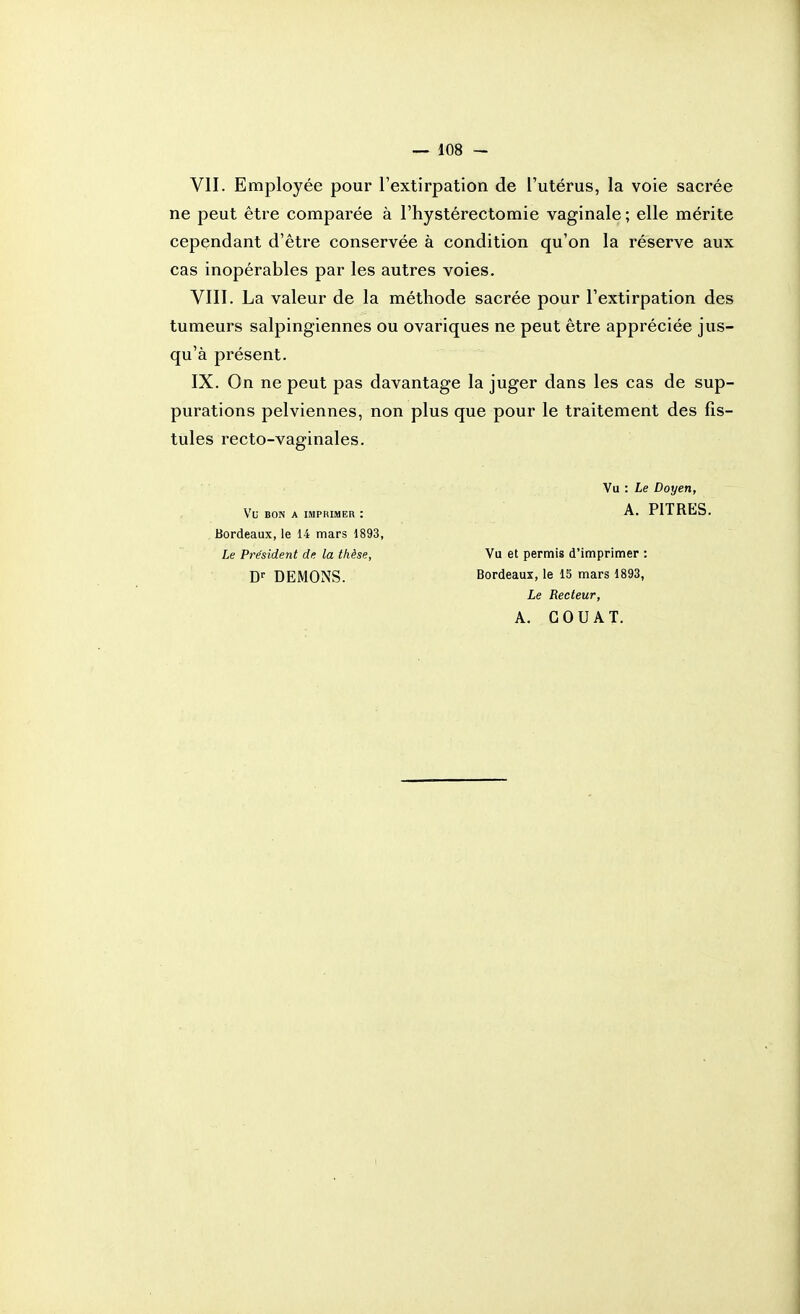 VII. Employée pour l'extirpation de l'utérus, la voie sacrée ne peut être comparée à l'hystérectomie vaginale ; elle mérite cependant d'être conservée à condition qu'on la réserve aux cas inopérables par les autres voies. VIII. La valeur de la méthode sacrée pour l'extirpation des tumeurs salpingiennes ou ovariques ne peut être appréciée jus- qu'à présent. IX. On ne peut pas davantage la juger dans les cas de sup- purations pelviennes, non plus que pour le traitement des fis- tules recto-vaginales. Vu BON A IMPRIMER : Bordeaux, le 14 mars 1893, Le Président de la thèse, DEMONS. Vu : Le Doyen, A. PITRES. Vu et permis d'imprimer : Bordeaux, le 15 mars 1893, Le Recteur, A. COU AT.