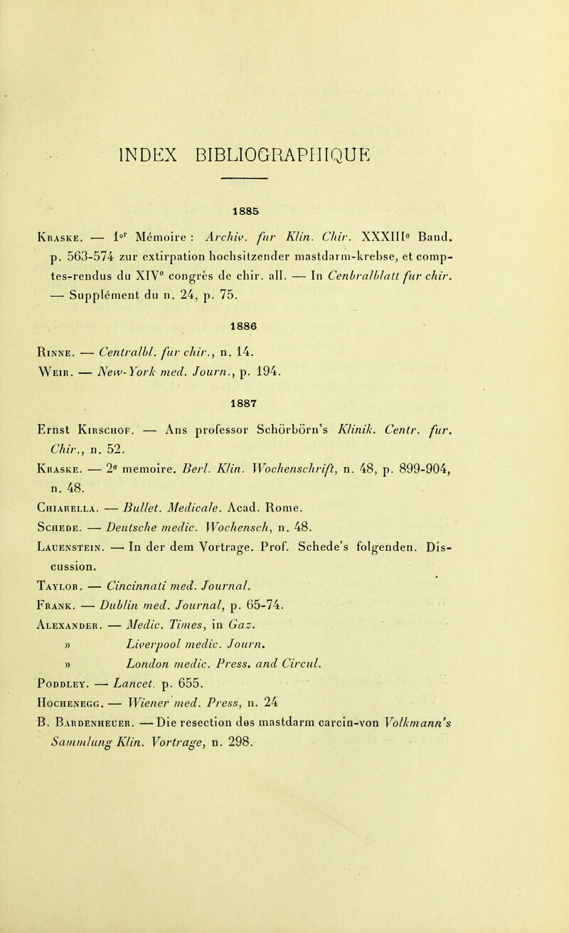 INDEX BIBLIOGRAPHIQUE 1885 Kraske. — l» Mémoire : Archw. fur Klin. Chir. XXXIH^ Band. p. 563-574 zur extirpation hochsitzender niastdarm-krebse, et comp- tes-rendus du XIV* congrès de chir. ail. — In Cenbralblatt fur chir. — Supplément du n. 24, p. 75. 1886 RiNNE. — Centralbl. fur chir., n. 14. Weir. — ISew-York rned. Journ., p. 194. 1887 Ernst KiRSCHOF. — Ans professor Schôrborn's Klinik. Centr. fur. Chir., n. 52. Kraske. — 2« mémoire. Berl. Klin. Wochenschrift, n. 48, p. 899-904, n. 48. Chiarella. — BuUet. Médicale. Acad. Rome. ScHEDE. — Deutsche medic. Wochenscli, n. 48. Lauenstein. — In der dem Vortrage. Prof. Schede's folgenden. Dis- cussion, Taylor. — Cincinnati med. Journal. Frank. — Dublin med. Journal, p. 65-74. Alexander. — Medic. Times, in Gaz. » Liçerpool medic. Journ. » London medic. Press, and Circul. PoDDLEY. — Lancet. p. 655. HocHENEGG. — Wicncr med. Press, n. 24 B. Bardenheuer. —Die resection des mastdarm carcin-von Volkmann's Saininlung Klin. Vortrage, n. 298.