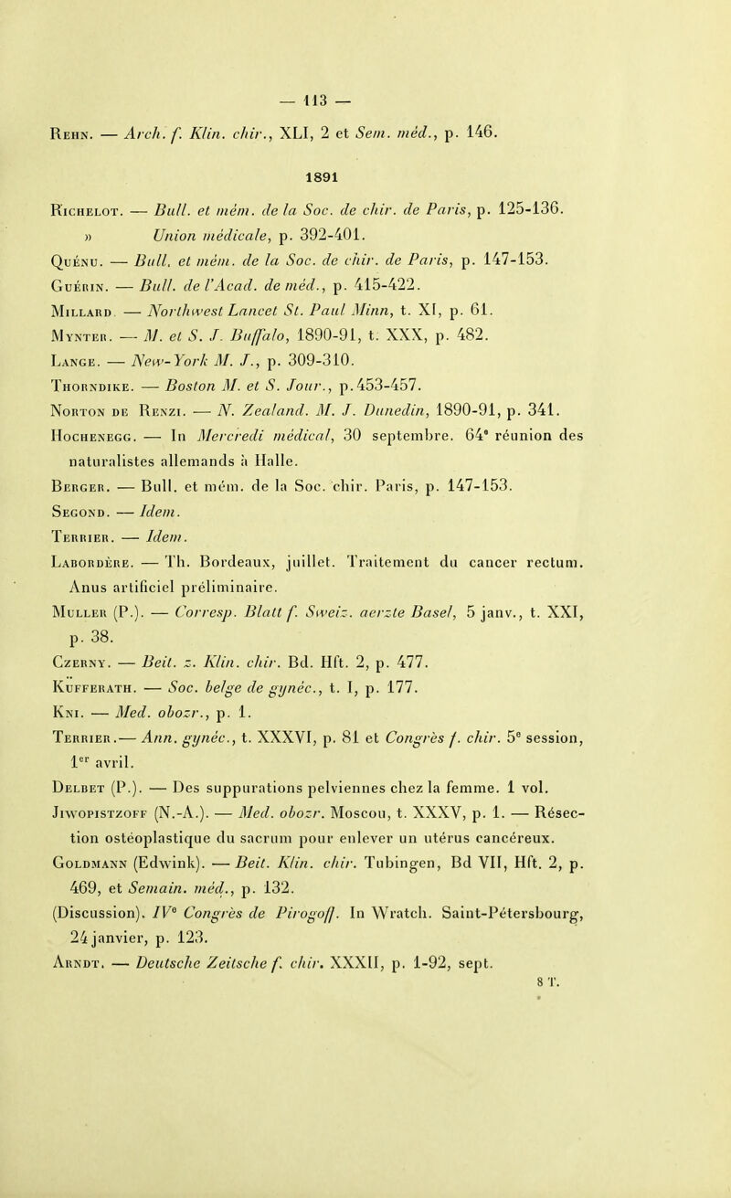 Reiin. — Arch. f. Klin. chir., XLI, 2 et Sein, riiéd., p. 146. 1891 KiCHELOT. — Bill/, et niém. de la Soc. de chir. de Paris, p. 125-136. » Union médicale, p. 392-401. QuÉNU. — Bull, et méni. de la Soc. de chir. de Paris, p. 147-153. GuÉRiN. —Bull, de l'Acad. deméd., p. 415-422. MiLLARD — Northwest Lancet St. Paul Minn, t. XF, p. 61. Mynter. — M. et S. J. Buffalo, 1890-91, t. XXX, p. 482. Lange. — New-York M. /., p. 309-310. Thorndike. — Boston M. et S. Jour., p.453-457. Norton de Renzi. — 7V. Zealand. RI. J. Dunedin, 1890-91, p. 341. HocHENEGG. — Iti Mercredi médical, 30 septembre. 64° réunion des naturalistes allemands à Halle. Berger. — Bull, et mém. de la Soc. chir. Paris, p. 147-153. Segond. — Idem. Terrier. — Idem. Labordère. — Th. Bordeaux, juillet. Traitement du cancer rectum. yVnus artificiel préliminaire. MuLLER (P.). — Corresp. Blatt f. Sweiz. acrzle Basel, 5 janv., t. XXI, p. 38. CzERNY. — Beit. z. Klin. chir. Bd. Hft. 2, p. 477. KuFFERATH. — Soc. belge de gynéc, t. I, p. 177. Kni. — Med. ohozr., p. 1. Terrier.— Ann. gynéc, t. XXXVI, p. 81 et Congrès f. chir. 5® session, l*^' avril. Delbet (P.). — Des suppurations pelviennes chez la femme. 1 vol, JiwopisTzoFF (N.-A.). — Med. obozr. Moscou, t. XXXV, p. 1. — Résec- tion ostéoplastique du sacrum pour enlever un utérus cancéreux. GoLDMANN (Edwink). —Beit. Klin. chir. Tubingen, Bd VII, Hft. 2, p. 469, et Semain. ?néd., p. 132. (Discussion). /F Congrès de Pirogoff. In Wratch. Saint-Pétersbourg, 24 janvier, p. 123. Arndt. — Deutsche Zeitsche f. chir. XXXII, p, 1-92, sept. 8 'J'.