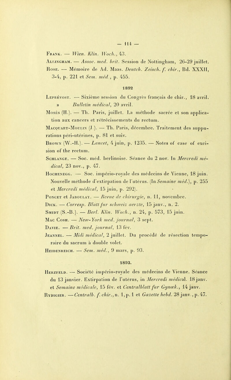 Frank. — Wien. Klin^ Wocli., 43. Almngham. — Assoc. med. hrit. Session de Nottingham, 26-29 juillet. Rose. — Mémoire de Ad. Maas. Deutch. Zeisch. f. chir., Bd. XXXII, 3-4, p. 221 et Sein, niéd., p. 455. 1892 Leprévosï. — Sixième session du Congrès français de chir., 18 avril. » Bulletin médical, 20 avril. MosÈs (H.). — Th. Paris, juillet. La méthode sacrée et son applica- tion aux cancers et rétrécissements du rectum. Macquart-Moulin (J ). — Th. Paris, décembre. Traitement des suppu- rations péri-utérines, p. 81 et suiv. Brown (W.-H.). — Lancet, 4 juin, p. 1235. — Notes of case of exci- sion of the rectum. ScHLANGE. — Soc. méd. berlinoise. Séance du 2 nov. In Mei-credi mé- dical, 23 nov., p. 47. HocHENEGG. — Soc. império-rojale des médecins de Vienne, 18 juin. Nouvelle méthode d'extirpation de l'utérus. (InSe/naine /néd.), p. 255 ei Mercredi médical, 15 juin, p. 292). PoNCET et Jaboulay. — Reçue de chirurgie, n. 11, novembre. DiCK. — Corresp. BlatL fur scliweiz aerzle, 15 janv., n. 2. Smidt (S.-B.). — Derl. Klin. Woch., n. 24, p. 573, 15 juin. Mac Cosh. — New-York med. journal, 3 sept. Davie. — Bi it. med. journal, 13 fév. Jeannel. — Midi médical, 2 juillet. Du procédé de résection tempo- raire du sacrum à double volet. Heidenreich. — Se/n. méd., 9 mars, p. 93. 1893. Herzfeld. ■— Société império-royale des médecins de Vienne. Séance du 13 janvier. Extirpation de l'utérus, in Mercredi médical. 18 janv. et Semaine médicale, 15 fév. et Centralblatt fur Gynœk., 14 janv. Rydigier. —Centralb. f.clnr.,n. l,p.l et Gazette hebd. 28 janv., p. 47.