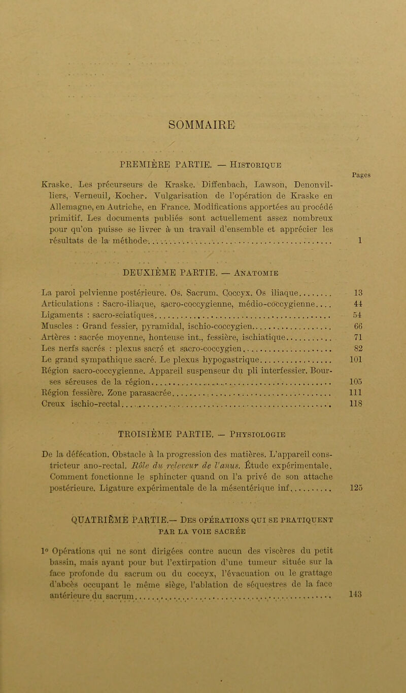 SOMMAIRE PREMIERE PARTIE. — Historique Pages Kraske. Les pr6curseurs de Kraske. Diffenbach, Lawson, Denonvil- liers, Verneuil, Kocher. Vulgarisation de l’operation de Kraske en Allemagne, en Autriche, en France. Modifications apportees au procede primitif. Les documents publies- sont actuellement assez nombreux pour qu’on puisse se livrer fi un travail d’ensemble et apprecier les resultats de la- m6thode-. . 1 DEUXIEME PARTIE. — Anatomie La paroi pelvienne posterieure. Os. Sacrum. Coccyx. Os iliaque 13 Articulations : Sacro-iliaque, SRcro-coccygienne, medio-coccygienne.... 41 Ligaments : sacro-sciatiques 54 Muscles : Grand fessier, pyramidal, ischio-coccygien 66 Art&res : sacree moyenne, honteuse int., fessifere, ischiatique 71 Les nerfs sacres : plexus saciA et sacro-coccygien 82 Le grand sympatbique sacre. Le plexus bypogastrique 101 Region sacro-coccygienne. Appareil suspenseur du pli interfessier. Bour- ses s6reuses de la region 105 Region fessidre. Zone parasacree Ill Creux ischio-rectal 118 TROISIEME PARTIE. — Physiologie De la defecation. Obstacle fi la progression des matures. L’appareil cons- tricteur ano-rectal. Hole clu releveur cle Vanus. Etude exp6rimentale. Comment fonctionne le sphincter quand on l’a prive de son attache posterieure. Ligature experimentale de la m6sent6rique inf 125 QUATRlfiME PARTIE — Des operations qui se pratiquent PAR LA VOIE SACREE 1° Operations qui ne sont dirigees contre aucun des visc5res du petit bassin, mais ayant pour but l’extirpation d’une tumeur situ6e sur la face profonde du sacrum ou du coccyx, T6vacuation ou le grattage d’abcfcs occupant le meme sifege, l’ablation de sGquestres de la face antfirieure du sacrum 143