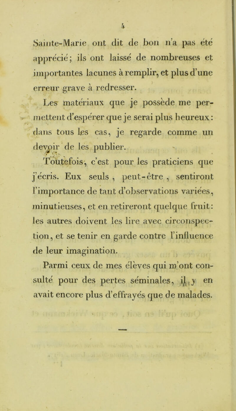 Sainte-Marie ont dit de bon lia pas été apprécié; ils ont laissé de nombreuses et importantes lacunes à remplir, et plus d’une erreur grave à redresser. Les matériaux que je possède me per- mettent d’espérer que je serai plus heureux : dans tous Les cas, je regarde comme un devoir de les publier. t ' , . V Toutefois, c’est pour les praticiens que j’écris. Eux seuls , peut-être , sentiront l’importance de tant d’observations variées, * minutieuses, et en retireront quelque fruit: les autres doivent les lire avec circonspec- tion, et se tenir en garde contre l’influence de leur imagination. Parmi ceux de mes élèves qui m’ont con- sulté pour des pertes séminales, il .y en avait encore plus d’effrayés que de malades.