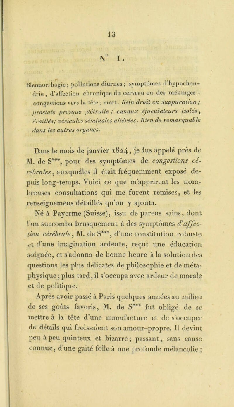 N° I. Blennorrhagie ; pollutions diurnes ; symptômes d’hypochon- drie , d’affection chronique du cerveau ou des méninges : congestions vers la tête; mort. Rein droit en suppuration ; prostate presque ,détruite ; canaux ëjaculaleurs isolés , éraillés; vésicules séminales altérées. Rien de remarquable dans les autres organes. Dans le mois de janvier 1824, je fus appelé près de M. de S***, ponr des symptômes de congestions cé- rébrales, auxquelles il était fréquemment exposé de- puis long-temps. Yoici ce que m’apprirent les nom- breuses consultations qui me furent remises, et les renseignemens détaillés qu’on y ajouta. Né à Payerme (Suisse), issu de parens sains, donl l’un succomba brusquement à des symptômes d'ajj'ec- tion cérébrale, M. de S**% d’une constitution robuste »-t d’une imagination ardente, reçut une éducation soignée, et s’adonna de bonne heure à la solution des questions les plus délicates de philosophie et de méta- physique ; plus tard, il s’occupa avec ardeur de morale et de politique; Après avoir passé à Paris quelques années au milieu de ses goûts favoris, M. de S*** fut obligé de se mettre à la tête d’une manufacture et de s'occuper de détails qui froissaient son amour-propre. Il devint peu a peu quinteux et bizarre; passant, sans cause connue, d une gaité folle à une profonde mélancolie :