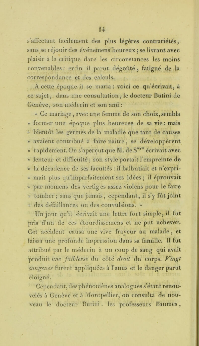 U s’affectant facilement des plus légères contrariétés, sans se réjouir des événeinens heureux ; se livrant avec plaisir à la critique dans les circonstances les moins convenables : enfin il parut dégoûté , fatigué de la correspondance et des calculs. A cette époque il se maria : voici ce qu’écrivait, à ce sujet, dans une consultation, le docteur Bulini de Genève, son médecin et son ami : « Ce mariage, avec une femme de son choix,sembla » former une époque plus heureuse de sa vie: mais » bientôt les germes de la maladie que tant de causes avaient contribué à faire naître, se développèrent 3> rapidement. On s’aperçut que M. de S*** écrivait avec 33 lenteur et difficulté; son style portait l’empreinte de >> la décadence de ses facultés : il balbutiait et n’expri- 33 niait plus qu'imparfaitement ses idées; il éprouvait 33 par momens des vertiges assez violens pour le faire 33 tomber; sans que jamais, cependant, il s'y fût joint 3) des défaillances ou des convulsions. 33 Un jour qu il écrivait une lettre fort simple, il fut pris d’un de ces étourdissemens et ne put achever. Cet accident causa une vive frayeur au malade, et laissa une profonde impression dans sa famille. Il fut attribué par le médecin à un coup de sang qui avait produit une faiblesse du côté droit du corps. Vingt sangsues furent appliquées à l’anus et le danger parut éloigné. 0 Cependant, des phénomènes analogues s’étant renou- velés à Genève et à Montpellier, on consulta de nou- veau le docteur Bulini. les professeurs Baumes,