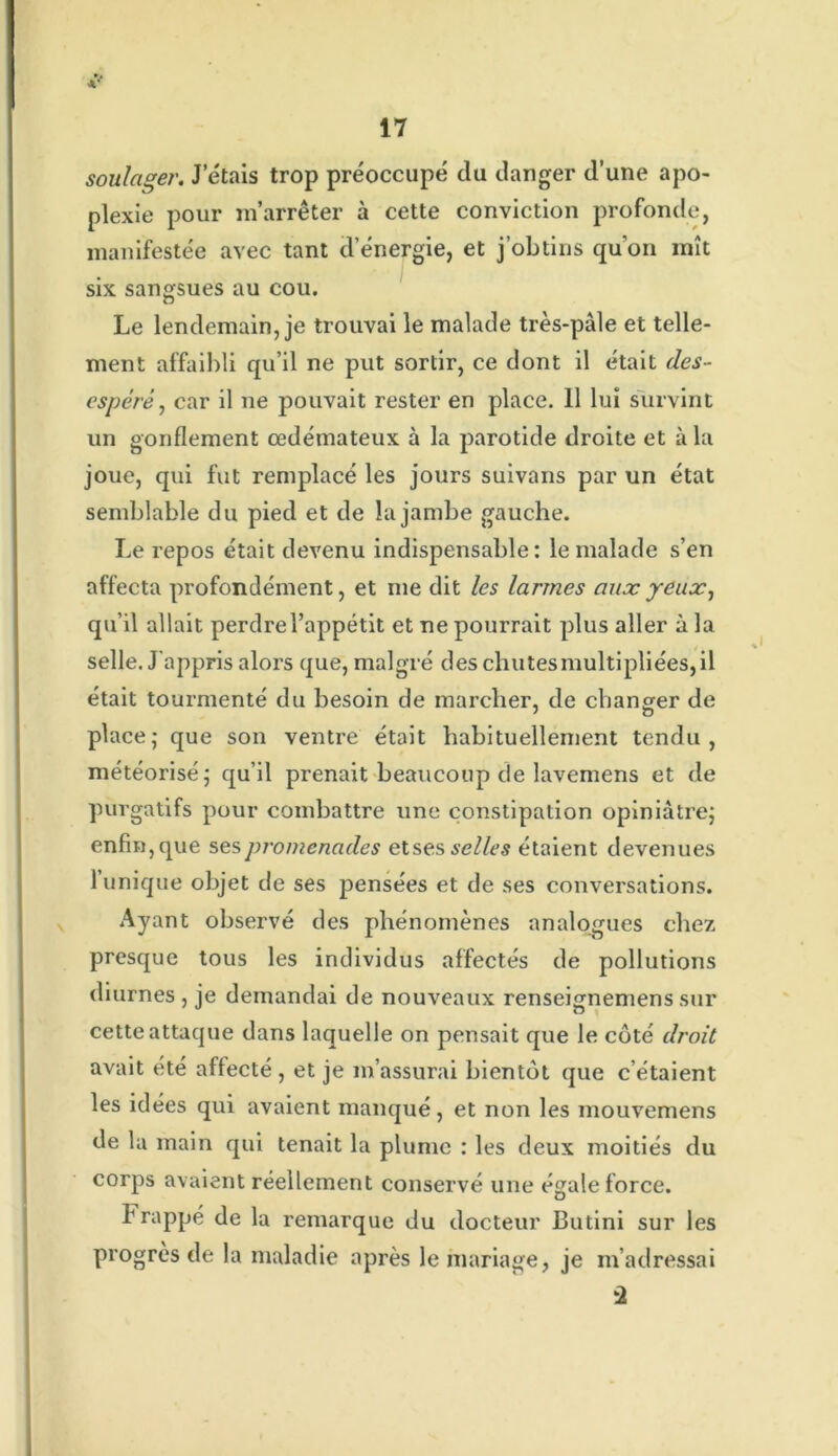 soulager. J’étais trop préoccupé du danger d’une apo- plexie pour m’arrêter à cette conviction profonde, manifestée avec tant d’énergie, et j’obtins qu'on mît six sangsues au cou. Le lendemain, je trouvai le malade très-pâle et telle- ment affaibli qu’il ne put sortir, ce dont il était dés- espéré, car il ne pouvait rester en place. 11 lui survint un gonflement œdémateux à la parotide droite et à la joue, qui fut remplacé les jours suivans par un état semblable du pied et de la jambe gauche. Le repos était devenu indispensable: le malade s’en affecta profondément, et me dit les larmes aux yeux, qu’il allait perdre l’appétit et ne pourrait plus aller à la selle. J’appris alors que, malgré des chutes multipliées, il était tourmenté du besoin de marcher, de changer de place; que son ventre était habituellement tendu, météorisé; qu’il prenait beaucoup de lavemens et de purgatifs pour combattre une constipation opiniâtre; enfin, que ses promenades etses selles étaient devenues 1 unique objet de ses pensées et de ses conversations. Ayant observé des phénomènes analogues chez presque tous les individus affectés de pollutions diurnes , je demandai de nouveaux renseignemens sur cette attaque dans laquelle on pensait que le côté droit avait été affecté, et je m’assurai bientôt que c’étaient les idées qui avaient manqué, et non les mouvemens de la main qui tenait la plume : les deux moitiés du corps avaient réellement conservé une égale force. frappé de la remarque du docteur 13utini sur les progrès de la maladie après le mariage, je m’adressai û