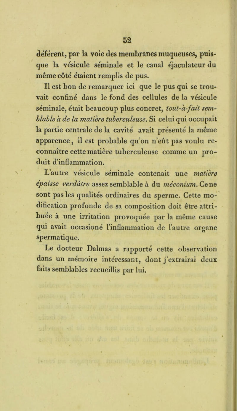 déférent, par la voie des membranes muqueuses, puis- que la vésicule séminale et le canal éjaculateur du même côté étaient remplis de pus. Il est bon de remarquer ici que le pus qui se trou- vait confiné dans le fond des cellules de la vésicule séminale, était beaucoup plus concret, lout-'a-fait sem- blable a de la matière tuberculeuse. Si celui qui occupait la partie centrale de la cavité avait présenté la même apparence, il est probable qu’on n’eût pas voulu re- connaître cette matière tuberculeuse comme un pro- duit d’inflammation. L’autre vésicule séminale contenait une matière épaisse verdâtre assez semblable à du méconium. Ce ne sont pas les qualités ordinaires du sperme. Cette mo- dification profonde de sa composition doit être attri- buée à une irritation provoquée par la même cause qui avait occasioné l’inflammation de l’autre organe spermatique. Le docteur Dalmas a rapporté cette observation dans un mémoire intéressant, dont j’extrairai deux faits semblables recueillis par lui.