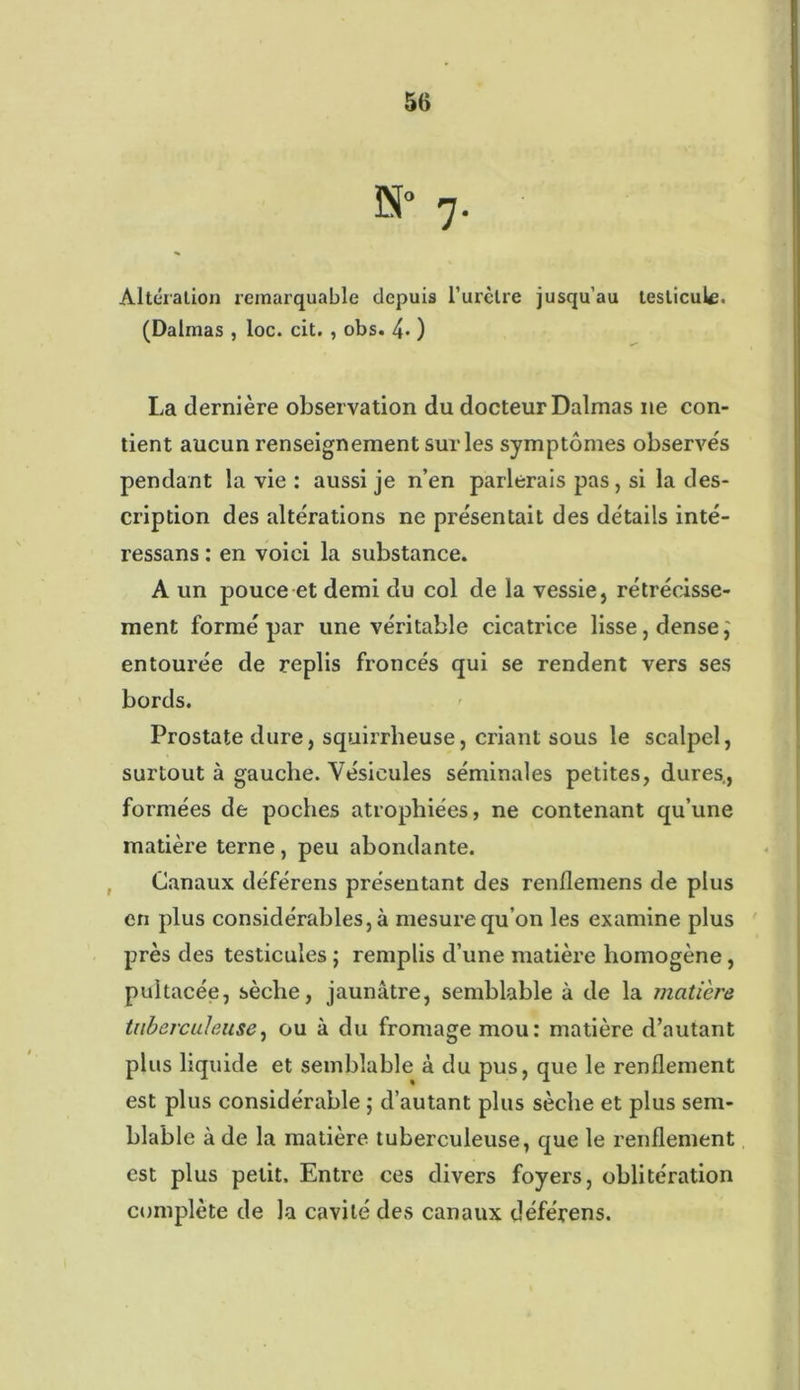 7. Altération remarquable depuis l’urètre jusqu’au testicule. (Dalmas , loc. cit. , obs. 4* ) La dernière observation du docteur Dalmas ne con- tient aucun renseignement sur les symptômes observes pendant la vie : aussi je n’en parlerais pas, si la des- cription des altérations ne présentait des détails inté- ressans : en voici la substance. A un pouce et demi du col de la vessie, rétrécisse- ment formé par une véritable cicatrice lisse, dense,' entourée de replis froncés qui se rendent vers ses bords. Prostate dure, squirrheuse, criant sous le scalpel, surtout à gauche. Vésicules séminales petites, dures., formées de poches atrophiées, ne contenant qu’une matière terne, peu abondante. Canaux déférons présentant des renflemens de plus en plus considérables, à mesure qu’on les examine plus près des testicules ; remplis d’une matière homogène, pultacée, sèche, jaunâtre, semblable à de la matière tuberculeuse, ou à du fromage mou: matière d’autant plus liquide et semblable à du pus, que le renflement est plus considérable ; d’autant plus sèche et plus sem- blable à de la matière tuberculeuse, que le renflement est plus petit. Entre ces divers foyers, oblitération complète de la cavité des canaux déférens.